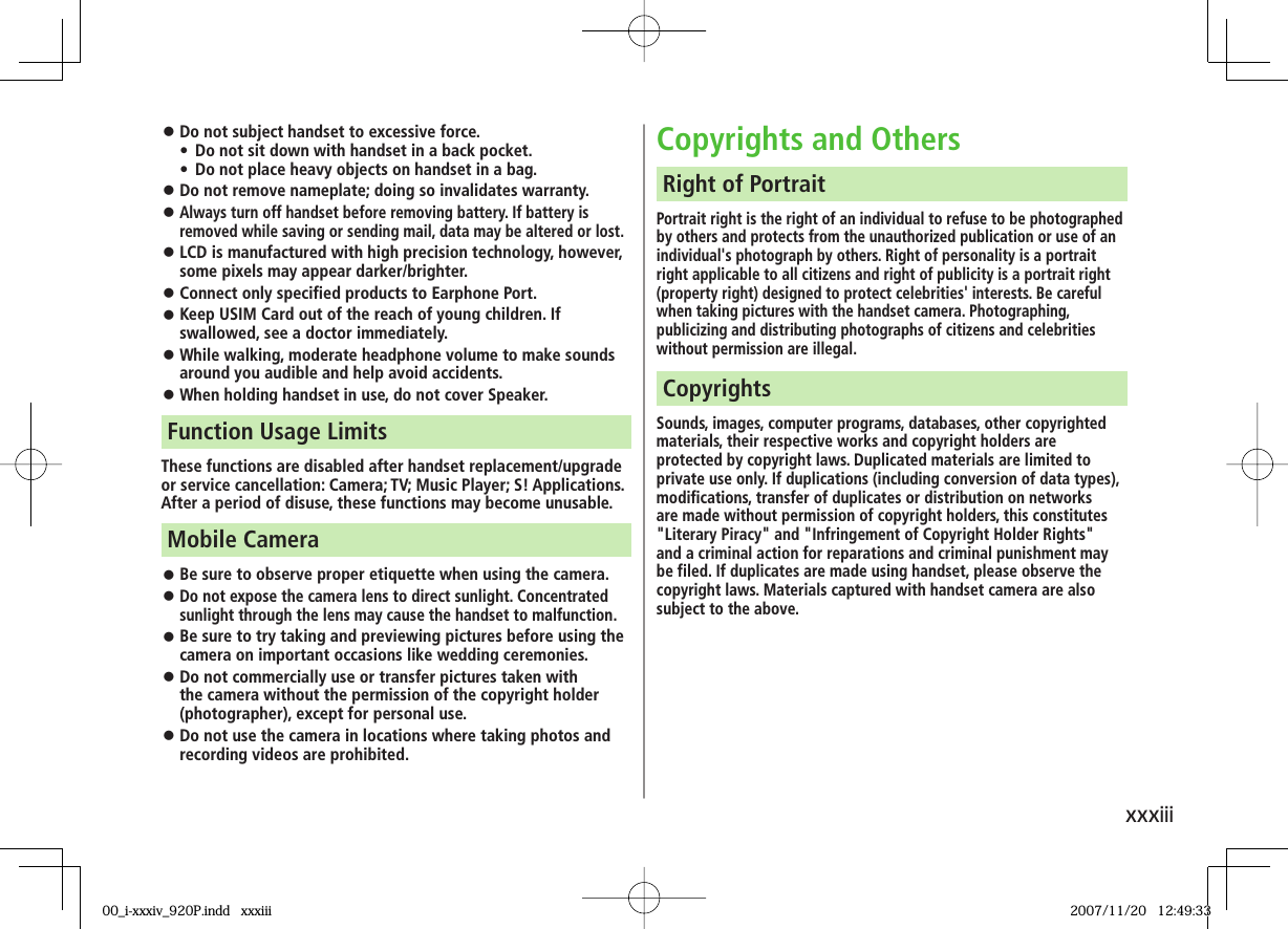 xxxiii Do not subject handset to excessive force.• Do not sit down with handset in a back pocket. • Do not place heavy objects on handset in a bag. Do not remove nameplate; doing so invalidates warranty. Always turn off handset before removing battery. If battery is removed while saving or sending mail, data may be altered or lost. LCD is manufactured with high precision technology, however, some pixels may appear darker/brighter. Connect only specified products to Earphone Port. Keep USIM Card out of the reach of young children. If swallowed, see a doctor immediately. While walking, moderate headphone volume to make sounds around you audible and help avoid accidents. When holding handset in use, do not cover Speaker.These functions are disabled after handset replacement/upgrade or service cancellation: Camera; TV; Music Player; S! Applications.After a period of disuse, these functions may become unusable.Function Usage Limits Be sure to observe proper etiquette when using the camera. Do not expose the camera lens to direct sunlight. Concentrated sunlight through the lens may cause the handset to malfunction. Be sure to try taking and previewing pictures before using the camera on important occasions like wedding ceremonies. Do not commercially use or transfer pictures taken with the camera without the permission of the copyright holder (photographer), except for personal use. Do not use the camera in locations where taking photos and recording videos are prohibited.Mobile CameraCopyrights and OthersPortrait right is the right of an individual to refuse to be photographed by others and protects from the unauthorized publication or use of an individual's photograph by others. Right of personality is a portrait right applicable to all citizens and right of publicity is a portrait right (property right) designed to protect celebrities' interests. Be careful when taking pictures with the handset camera. Photographing, publicizing and distributing photographs of citizens and celebrities without permission are illegal.Right of PortraitSounds, images, computer programs, databases, other copyrighted materials, their respective works and copyright holders are protected by copyright laws. Duplicated materials are limited to private use only. If duplications (including conversion of data types), modifications, transfer of duplicates or distribution on networks are made without permission of copyright holders, this constitutes "Literary Piracy" and "Infringement of Copyright Holder Rights" and a criminal action for reparations and criminal punishment may be filed. If duplicates are made using handset, please observe the copyright laws. Materials captured with handset camera are also subject to the above.Copyrights00_i-xxxiv_920P.indd xxxiii00_i-xxxiv_920P.indd xxxiii 2007/11/20 12:49:332007/11/20 12:49:33