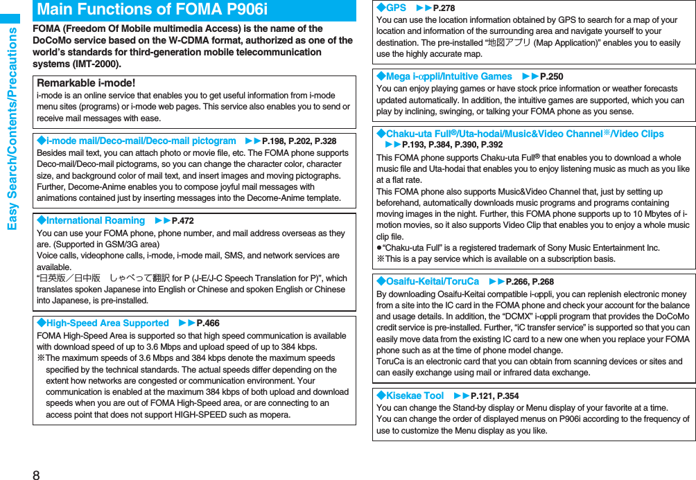 8Easy Search/Contents/PrecautionsFOMA (Freedom Of Mobile multimedia Access) is the name of the DoCoMo service based on the W-CDMA format, authorized as one of the world’s standards for third-generation mobile telecommunication systems (IMT-2000).Main Functions of FOMA P906iRemarkable i-mode!i-mode is an online service that enables you to get useful information from i-mode menu sites (programs) or i-mode web pages. This service also enables you to send or receive mail messages with ease.◆i-mode mail/Deco-mail/Deco-mail pictogram P.198, P.202, P.328Besides mail text, you can attach photo or movie file, etc. The FOMA phone supports Deco-mail/Deco-mail pictograms, so you can change the character color, character size, and background color of mail text, and insert images and moving pictographs. Further, Decome-Anime enables you to compose joyful mail messages with animations contained just by inserting messages into the Decome-Anime template.◆International Roaming P.472You can use your FOMA phone, phone number, and mail address overseas as they are. (Supported in GSM/3G area) Voice calls, videophone calls, i-mode, i-mode mail, SMS, and network services are available. “日英版/日中版 しゃべって翻訳 for P (J-E/J-C Speech Translation for P)”, which translates spoken Japanese into English or Chinese and spoken English or Chinese into Japanese, is pre-installed.◆High-Speed Area Supported P.466FOMA High-Speed Area is supported so that high speed communication is available with download speed of up to 3.6 Mbps and upload speed of up to 384 kbps.※The maximum speeds of 3.6 Mbps and 384 kbps denote the maximum speeds specified by the technical standards. The actual speeds differ depending on the extent how networks are congested or communication environment. Your communication is enabled at the maximum 384 kbps of both upload and download speeds when you are out of FOMA High-Speed area, or are connecting to an access point that does not support HIGH-SPEED such as mopera.◆GPS P.278You can use the location information obtained by GPS to search for a map of your location and information of the surrounding area and navigate yourself to your destination. The pre-installed “地図アプリ (Map Application)” enables you to easily use the highly accurate map.◆Mega i-αppli/Intuitive Games P.250You can enjoy playing games or have stock price information or weather forecasts updated automatically. In addition, the intuitive games are supported, which you can play by inclining, swinging, or talking your FOMA phone as you sense.◆Chaku-uta Full®/Uta-hodai/Music&Video Channel※/Video Clips P.193, P.384, P.390, P.392This FOMA phone supports Chaku-uta Full® that enables you to download a whole music file and Uta-hodai that enables you to enjoy listening music as much as you like at a flat rate.This FOMA phone also supports Music&Video Channel that, just by setting up beforehand, automatically downloads music programs and programs containing moving images in the night. Further, this FOMA phone supports up to 10 Mbytes of i-motion movies, so it also supports Video Clip that enables you to enjoy a whole music clip file.p“Chaku-uta Full” is a registered trademark of Sony Music Entertainment Inc.※This is a pay service which is available on a subscription basis.◆Osaifu-Keitai/ToruCa P.266, P.268By downloading Osaifu-Keitai compatible i-αppli, you can replenish electronic money from a site into the IC card in the FOMA phone and check your account for the balance and usage details. In addition, the “DCMX” i-αppli program that provides the DoCoMo credit service is pre-installed. Further, “iC transfer service” is supported so that you can easily move data from the existing IC card to a new one when you replace your FOMA phone such as at the time of phone model change. ToruCa is an electronic card that you can obtain from scanning devices or sites and can easily exchange using mail or infrared data exchange.◆Kisekae Tool P.121, P.354You can change the Stand-by display or Menu display of your favorite at a time. You can change the order of displayed menus on P906i according to the frequency of use to customize the Menu display as you like.