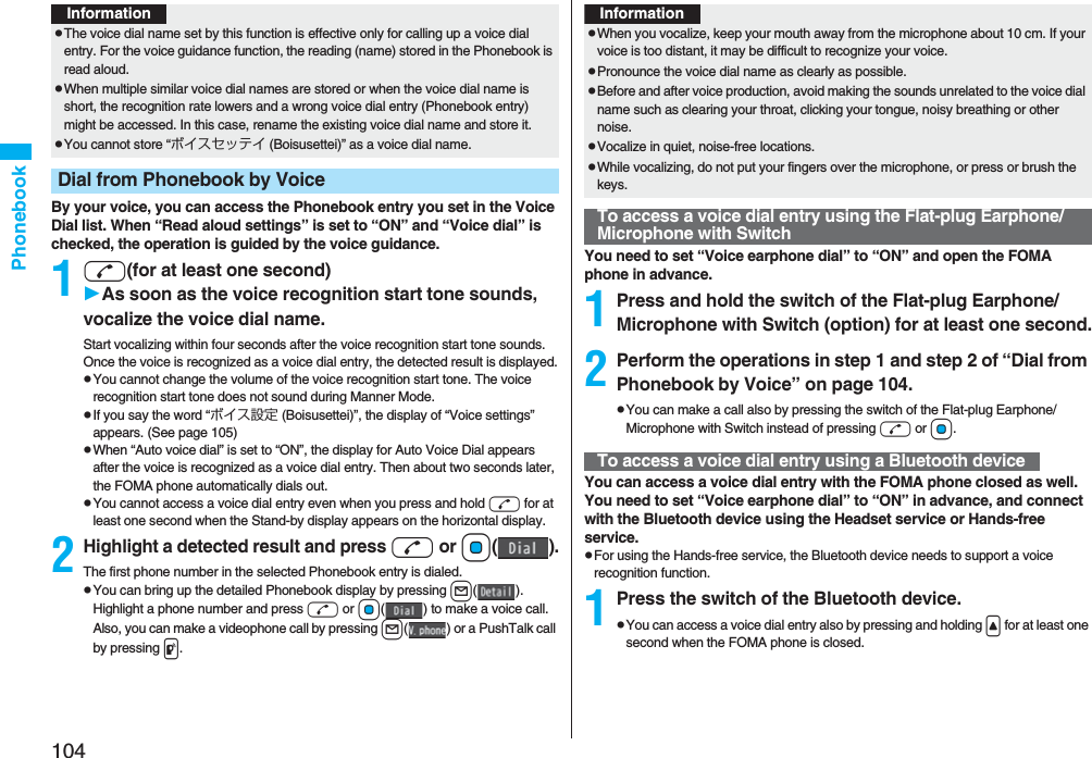 104PhonebookBy your voice, you can access the Phonebook entry you set in the Voice Dial list. When “Read aloud settings” is set to “ON” and “Voice dial” is checked, the operation is guided by the voice guidance.1d(for at least one second)As soon as the voice recognition start tone sounds, vocalize the voice dial name.Start vocalizing within four seconds after the voice recognition start tone sounds.Once the voice is recognized as a voice dial entry, the detected result is displayed.pYou cannot change the volume of the voice recognition start tone. The voice recognition start tone does not sound during Manner Mode.pIf you say the word “ボイス設定 (Boisusettei)”, the display of “Voice settings” appears. (See page 105)pWhen “Auto voice dial” is set to “ON”, the display for Auto Voice Dial appears after the voice is recognized as a voice dial entry. Then about two seconds later, the FOMA phone automatically dials out.pYou cannot access a voice dial entry even when you press and hold d for at least one second when the Stand-by display appears on the horizontal display.2Highlight a detected result and pressd or Oo().The first phone number in the selected Phonebook entry is dialed.pYou can bring up the detailed Phonebook display by pressing l(). Highlight a phone number and press d or Oo( ) to make a voice call. Also, you can make a videophone call by pressing l( ) or a PushTalk call by pressing p.InformationpThe voice dial name set by this function is effective only for calling up a voice dial entry. For the voice guidance function, the reading (name) stored in the Phonebook is read aloud.pWhen multiple similar voice dial names are stored or when the voice dial name is short, the recognition rate lowers and a wrong voice dial entry (Phonebook entry) might be accessed. In this case, rename the existing voice dial name and store it.pYou cannot store “ボイスセッテイ (Boisusettei)” as a voice dial name.Dial from Phonebook by VoiceYou need to set “Voice earphone dial” to “ON” and open the FOMA phone in advance.1Press and hold the switch of the Flat-plug Earphone/Microphone with Switch (option) for at least one second.2Perform the operations in step 1 and step 2 of “Dial from Phonebook by Voice” on page 104.pYou can make a call also by pressing the switch of the Flat-plug Earphone/Microphone with Switch instead of pressing d or Oo.You can access a voice dial entry with the FOMA phone closed as well. You need to set “Voice earphone dial” to “ON” in advance, and connect with the Bluetooth device using the Headset service or Hands-free service.pFor using the Hands-free service, the Bluetooth device needs to support a voice recognition function.1Press the switch of the Bluetooth device.pYou can access a voice dial entry also by pressing and holding < for at least one second when the FOMA phone is closed.InformationpWhen you vocalize, keep your mouth away from the microphone about 10 cm. If your voice is too distant, it may be difficult to recognize your voice.pPronounce the voice dial name as clearly as possible.pBefore and after voice production, avoid making the sounds unrelated to the voice dial name such as clearing your throat, clicking your tongue, noisy breathing or other noise.pVocalize in quiet, noise-free locations.pWhile vocalizing, do not put your fingers over the microphone, or press or brush the keys.To access a voice dial entry using the Flat-plug Earphone/Microphone with SwitchTo access a voice dial entry using a Bluetooth device