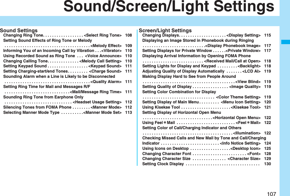 107Sound/Screen/Light SettingsSound SettingsChanging Ring Tone. . . . . . . . . . . . . . . . . . <Select Ring Tone> 108Setting Sound Effects of Ring Tone or Melody . . . . . . . . . . . . . . . . . . . . . . . . . . . . . . . . . . . . . . <Melody Effect> 109Informing You of an Incoming Call by Vibration . . .<Vibrator> 110Using Recorded Sound as Ring Tone . . . <Voice Announce> 110Changing Calling Tone. . . . . . . . . . . . . . <Melody Call Setting> 110Setting Keypad Sound . . . . . . . . . . . . . . . . . . <Keypad Sound> 111Setting Charging-start/end Tones. . . . . . . . . <Charge Sound> 111Sounding Alarm when a Line is Likely to be Disconnected . . . . . . . . . . . . . . . . . . . . . . . . . . . . . . . . . . . . . . <Quality Alarm> 111Setting Ring Time for Mail and Messages R/F . . . . . . . . . . . . . . . . . . . . . . . . . . . . . <Mail/Message Ring Time> 111Sounding Ring Tone from Earphone Only . . . . . . . . . . . . . . . . . . . . . . . . . . . . . . <Headset Usage Setting> 112Silencing Tones from FOMA Phone . . . . . . . . <Manner Mode> 112Selecting Manner Mode Type . . . . . . . . . .<Manner Mode Set> 113Screen/Light SettingsChanging Displays. . . . . . . . . . . . . . . . . . . . . <Display Setting> 115Displaying an Image Stored in Phonebook during Ringing. . . . . . . . . . . . . . . . . . . . . . . . . . . .<Display Phonebook Image> 117Setting Displays for Private Window . . . . . .<Private Window> 117Displaying Arrival Information by Opening FOMA Phone. . . . . . . . . . . . . . . . . . . . . . . . . . . <Received Mail/Call at Open> 118Setting Lights for Display and Keypad . . . . . . . . . <Backlight> 118Adjusting Quality of Display Automatically . . . . . . . <LCD AI> 119Making Display Hard to See from People Around. . . . . . . . . . . . . . . . . . . . . . . . . . . . . . . . . . . . . . . . . <View Blind> 119Setting Quality of Display . . . . . . . . . . . . . . . . <Image Quality> 119Setting Color Combination for Display. . . . . . . . . . . . . . . . . . . . . . . . . . . . . . . . <Color Theme Setting> 119Setting Display of Main Menu . . . . . . . . . <Menu Icon Setting> 120Using Kisekae Tool . . . . . . . . . . . . . . . . . . . . . . <Kisekae Tool> 121Setting Display of Horizontal Open Menu. . . . . . . . . . . . . . . . . . . . . . . . . . . . . . . <Horizontal Open Menu> 122Using Feel*Mail . . . . . . . . . . . . . . . . . . . . . . . . . . <Feel*Mail> 122Setting Color of Call/Charging Indicator and Others. . . . . . . . . . . . . . . . . . . . . . . . . . . . . . . . . . . . . . . . <Illumination> 122Checking Missed Calls and New Mail by Tone and Call/Charging Indicator . . . . . . . . . . . . . . . . . . . . . . . . . . <Info Notice Setting> 124Using Icons on Desktop . . . . . . . . . . . . . . . . . .<Desktop Icon> 125Changing Character Font . . . . . . . . . . . . . . . . . . . . . . . . <Font> 128Changing Character Size . . . . . . . . . . . . . . . <Character Size> 129Setting Clock Display . . . . . . . . . . . . . . . . . . . . . . . . . . . . . . . . . 130