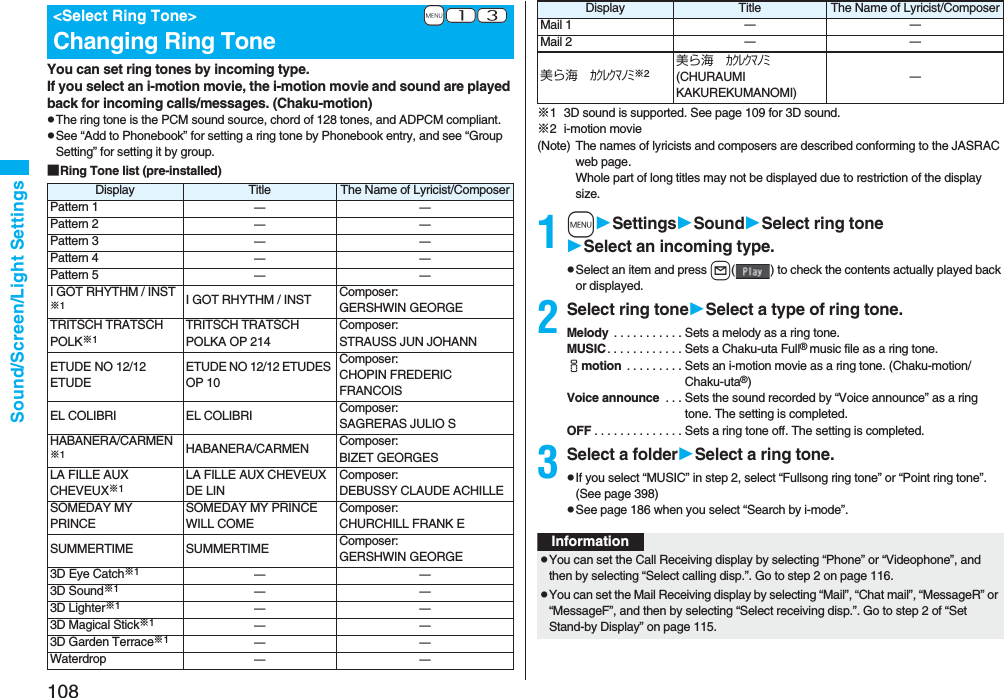 108Sound/Screen/Light SettingsYou can set ring tones by incoming type.If you select an i-motion movie, the i-motion movie and sound are played back for incoming calls/messages. (Chaku-motion)pThe ring tone is the PCM sound source, chord of 128 tones, and ADPCM compliant.pSee “Add to Phonebook” for setting a ring tone by Phonebook entry, and see “Group Setting” for setting it by group.■Ring Tone list (pre-installed)+m-1-3<Select Ring Tone>Changing Ring ToneDisplay Title The Name of Lyricist/ComposerPattern 1 ーーPattern 2 ーーPattern 3 ーーPattern 4 ーーPattern 5 ーーI GOT RHYTHM / INST※1I GOT RHYTHM / INST Composer: GERSHWIN GEORGETRITSCH TRATSCH POLK※1TRITSCH TRATSCH POLKA OP 214Composer: STRAUSS JUN JOHANNETUDE NO 12/12 ETUDEETUDE NO 12/12 ETUDES OP 10Composer: CHOPIN FREDERIC FRANCOISEL COLIBRI EL COLIBRI Composer: SAGRERAS JULIO SHABANERA/CARMEN※1HABANERA/CARMEN Composer: BIZET GEORGESLA FILLE AUX CHEVEUX※1LA FILLE AUX CHEVEUX DE LINComposer: DEBUSSY CLAUDE ACHILLESOMEDAY MY PRINCESOMEDAY MY PRINCE WILL COMEComposer: CHURCHILL FRANK ESUMMERTIME SUMMERTIME Composer: GERSHWIN GEORGE3D Eye Catch※1ーー3D Sound※1ーー3D Lighter※1ーー3D Magical Stick※1ーー3D Garden Terrace※1ーーWaterdrop ーー※1 3D sound is supported. See page 109 for 3D sound.※2 i-motion movie(Note) The names of lyricists and composers are described conforming to the JASRAC web page.Whole part of long titles may not be displayed due to restriction of the display size.1mSettingsSoundSelect ring toneSelect an incoming type.pSelect an item and press l( ) to check the contents actually played back or displayed.2Select ring toneSelect a type of ring tone.Melody . . . . . . . . . . . Sets a melody as a ring tone.MUSIC. . . . . . . . . . . . Sets a Chaku-uta Full® music file as a ring tone.imotion . . . . . . . . . Sets an i-motion movie as a ring tone. (Chaku-motion/Chaku-uta®)Voice announce . . . Sets the sound recorded by “Voice announce” as a ring tone. The setting is completed.OFF . . . . . . . . . . . . . . Sets a ring tone off. The setting is completed.3Select a folderSelect a ring tone.pIf you select “MUSIC” in step 2, select “Fullsong ring tone” or “Point ring tone”. (See page 398)pSee page 186 when you select “Search by i-mode”.Mail 1 ーーMail 2 ーー美ら海 カクレクマノミ※2美ら海 カクレクマノミ (CHURAUMI KAKUREKUMANOMI)ーDisplay Title The Name of Lyricist/ComposerInformationpYou can set the Call Receiving display by selecting “Phone” or “Videophone”, and then by selecting “Select calling disp.”. Go to step 2 on page 116.pYou can set the Mail Receiving display by selecting “Mail”, “Chat mail”, “MessageR” or “MessageF”, and then by selecting “Select receiving disp.”. Go to step 2 of “Set Stand-by Display” on page 115.