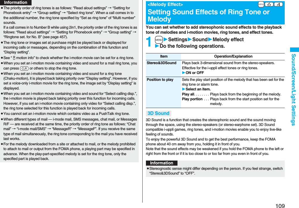 109Sound/Screen/Light SettingspThe priority order of ring tones is as follows: “Read aloud settings” → “Setting for Phonebook entry” → “Group setting” → “Select ring tone”. When a call comes in to the additional number, the ring tone specified by “Set as ring tone” of “Multi number” sounds.If a call comes in to Number B while using 2in1, the priority order of the ring tones is as follows: “Read aloud settings” → “Setting for Phonebook entry” → “Group setting” → “Ringtone set. for No. B” (see page 457).pThe ring tone or images set at purchase might be played back or displayed for incoming calls or messages, depending on the combination of this function and “Display setting”.pSee “imotion info” to check whether the i-motion movie can be set for a ring tone.pWhen you set an i-motion movie containing video and sound for a mail ring tone, you can press -r or others to stop the ring tone.pWhen you set an i-motion movie containing video and sound for a ring tone (Chaku-motion), it is played back taking priority over “Display setting”. However, if you set a voice-only i-motion movie for the ring tone, the image set by “Display setting” is displayed.pWhen you set an i-motion movie containing video and sound for “Select calling disp.”, the i-motion movie is played back taking priority over this function for incoming calls. However, if you set an i-motion movie containing only video for “Select calling disp.”, the ring tone selected for this function is played back for incoming calls.pYou cannot set an i-motion movie which contains video as a PushTalk ring tone.pWhen different types of mail — i-mode mail, SMS messages, chat mail, or Messages R/F — are received at the same time, the priority order of ring tone as follows: “Chat mail” → “i-mode mail/SMS” → “MessageR” → “MessageF”. If you receive the same type of mail simultaneously, the ring tone corresponding to the mail you have received last works.pFor the melody downloaded from a site or attached to mail, or the melody prohibited to attach to mail or output from the FOMA phone, a playing part may be specified in advance. When the play-part-specified melody is set for the ring tone, only the specified part is played back.InformationYou can set whether to add stereophonic sound effects to the playback tone of melodies and i-motion movies, ring tones, and effect tones.1mSettingsSoundMelody effectDo the following operations.3D Sound is a function that creates the stereophonic sound and the sound moving through the space, using the stereo-speakers (or stereo-earphone set). 3D Sound compatible i-αppli games, ring tones, and i-motion movies enable you to enjoy live-like feeling of sounds.To enjoy the powerful 3D Sound and to get the best performance, keep the FOMA phone about 40 cm away from you, holding it in front of you.Note that the sound effects may be weakened if you hold the FOMA phone to the left or right from the front or if it is too close to or too far from you even in front of you.+m-6-4<Melody Effect>Setting Sound Effects of Ring Tone or MelodyItem Operation/ExplanationStereo&3DSound Plays back 3-dimensional sound from the stereo-speakers. Effective for the i-αppli effect tones or ring tones.ON or OFFPosition to play Sets the play start position of the melody that has been set for the ring tone or alarm tone.Select an item.Play all. . . . . . . . Plays back from the beginning of the melody.Play portion . . . Plays back from the start position set for the melody.3D SoundInformationpStereognostic sense might differ depending on the person. If you feel strange, switch “Stereo&3DSound” to “OFF”.