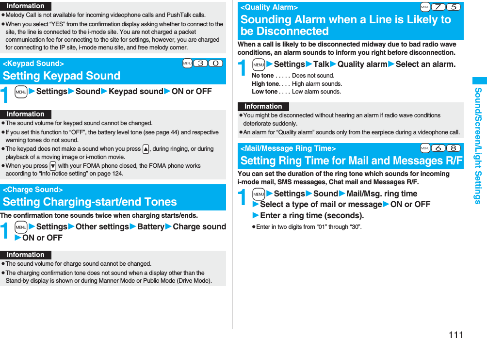 111Sound/Screen/Light Settings1mSettingsSoundKeypad soundON or OFFThe confirmation tone sounds twice when charging starts/ends.1mSettingsOther settingsBatteryCharge soundON or OFFInformationpMelody Call is not available for incoming videophone calls and PushTalk calls.pWhen you select “YES” from the confirmation display asking whether to connect to the site, the line is connected to the i-mode site. You are not charged a packet communication fee for connecting to the site for settings, however, you are charged for connecting to the IP site, i-mode menu site, and free melody corner.+m-3-0<Keypad Sound>Setting Keypad SoundInformationpThe sound volume for keypad sound cannot be changed.pIf you set this function to “OFF”, the battery level tone (see page 44) and respective warning tones do not sound.pThe keypad does not make a sound when you press .<, during ringing, or during playback of a moving image or i-motion movie.pWhen you press .> with your FOMA phone closed, the FOMA phone works according to “Info notice setting” on page 124.<Charge Sound>Setting Charging-start/end TonesInformationpThe sound volume for charge sound cannot be changed.pThe charging confirmation tone does not sound when a display other than the Stand-by display is shown or during Manner Mode or Public Mode (Drive Mode).When a call is likely to be disconnected midway due to bad radio wave conditions, an alarm sounds to inform you right before disconnection.1mSettingsTalkQuality alarmSelect an alarm.No tone . . . . . Does not sound.High tone. . . . High alarm sounds.Low tone . . . . Low alarm sounds.You can set the duration of the ring tone which sounds for incoming i-mode mail, SMS messages, Chat mail and Messages R/F.1mSettingsSoundMail/Msg. ring timeSelect a type of mail or messageON or OFFEnter a ring time (seconds).pEnter in two digits from “01” through “30”.+m-7-5<Quality Alarm>Sounding Alarm when a Line is Likely to be DisconnectedInformationpYou might be disconnected without hearing an alarm if radio wave conditions deteriorate suddenly.pAn alarm for “Quality alarm” sounds only from the earpiece during a videophone call.+m-6-8<Mail/Message Ring Time>Setting Ring Time for Mail and Messages R/F