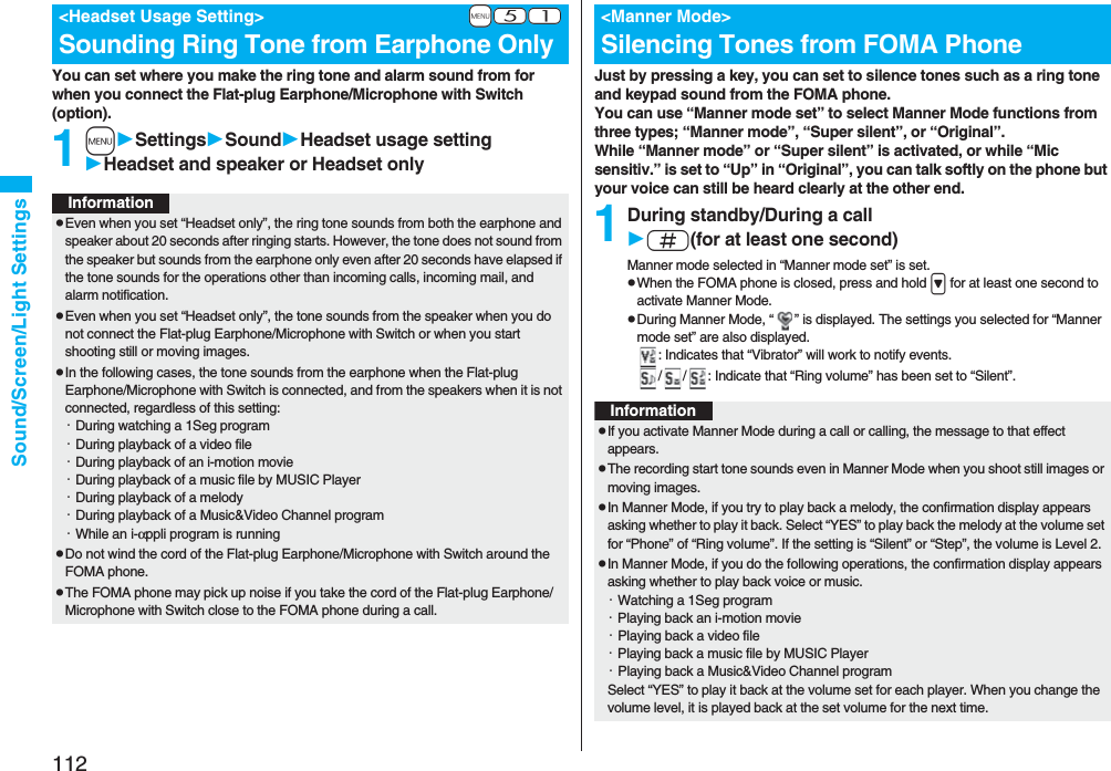 112Sound/Screen/Light SettingsYou can set where you make the ring tone and alarm sound from for when you connect the Flat-plug Earphone/Microphone with Switch (option).1mSettingsSoundHeadset usage settingHeadset and speaker or Headset only+m-5-1<Headset Usage Setting>Sounding Ring Tone from Earphone OnlyInformationpEven when you set “Headset only”, the ring tone sounds from both the earphone and speaker about 20 seconds after ringing starts. However, the tone does not sound from the speaker but sounds from the earphone only even after 20 seconds have elapsed if the tone sounds for the operations other than incoming calls, incoming mail, and alarm notification.pEven when you set “Headset only”, the tone sounds from the speaker when you do not connect the Flat-plug Earphone/Microphone with Switch or when you start shooting still or moving images.pIn the following cases, the tone sounds from the earphone when the Flat-plug Earphone/Microphone with Switch is connected, and from the speakers when it is not connected, regardless of this setting:・During watching a 1Seg program・During playback of a video file・During playback of an i-motion movie・During playback of a music file by MUSIC Player・During playback of a melody・During playback of a Music&Video Channel program・While an i-αppli program is runningpDo not wind the cord of the Flat-plug Earphone/Microphone with Switch around the FOMA phone.pThe FOMA phone may pick up noise if you take the cord of the Flat-plug Earphone/Microphone with Switch close to the FOMA phone during a call.Just by pressing a key, you can set to silence tones such as a ring tone and keypad sound from the FOMA phone.You can use “Manner mode set” to select Manner Mode functions from three types; “Manner mode”, “Super silent”, or “Original”.While “Manner mode” or “Super silent” is activated, or while “Mic sensitiv.” is set to “Up” in “Original”, you can talk softly on the phone but your voice can still be heard clearly at the other end.1During standby/During a calls(for at least one second)Manner mode selected in “Manner mode set” is set.pWhen the FOMA phone is closed, press and hold > for at least one second to activate Manner Mode.pDuring Manner Mode, “ ” is displayed. The settings you selected for “Manner mode set” are also displayed.: Indicates that “Vibrator” will work to notify events./ / : Indicate that “Ring volume” has been set to “Silent”.<Manner Mode>Silencing Tones from FOMA PhoneInformationpIf you activate Manner Mode during a call or calling, the message to that effect appears.pThe recording start tone sounds even in Manner Mode when you shoot still images or moving images.pIn Manner Mode, if you try to play back a melody, the confirmation display appears asking whether to play it back. Select “YES” to play back the melody at the volume set for “Phone” of “Ring volume”. If the setting is “Silent” or “Step”, the volume is Level 2.pIn Manner Mode, if you do the following operations, the confirmation display appears asking whether to play back voice or music.・Watching a 1Seg program・Playing back an i-motion movie・Playing back a video file・Playing back a music file by MUSIC Player・Playing back a Music&Video Channel programSelect “YES” to play it back at the volume set for each player. When you change the volume level, it is played back at the set volume for the next time.