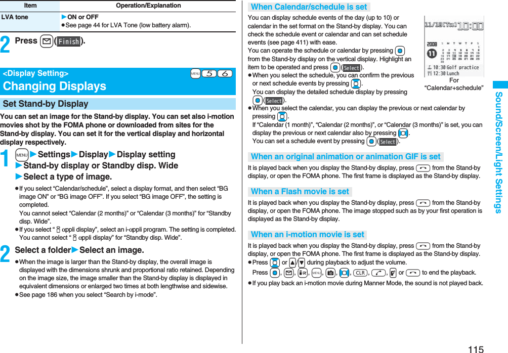 115Sound/Screen/Light Settings2Press l().You can set an image for the Stand-by display. You can set also i-motion movies shot by the FOMA phone or downloaded from sites for the Stand-by display. You can set it for the vertical display and horizontal display respectively.1mSettingsDisplayDisplay settingStand-by display or Standby disp. WideSelect a type of image.pIf you select “Calendar/schedule”, select a display format, and then select “BG image ON” or “BG image OFF”. If you select “BG image OFF”, the setting is completed.You cannot select “Calendar (2 months)” or “Calendar (3 months)” for “Standby disp. Wide”.pIf you select “iαppli display”, select an i-αppli program. The setting is completed.You cannot select “iαppli display” for “Standby disp. Wide”.2Select a folderSelect an image.pWhen the image is larger than the Stand-by display, the overall image is displayed with the dimensions shrunk and proportional ratio retained. Depending on the image size, the image smaller than the Stand-by display is displayed in equivalent dimensions or enlarged two times at both lengthwise and sidewise.pSee page 186 when you select “Search by i-mode”.LVA tone ON or OFFpSee page 44 for LVA Tone (low battery alarm).Item Operation/Explanation+m-5-6<Display Setting>Changing DisplaysSet Stand-by DisplayYou can display schedule events of the day (up to 10) or calendar in the set format on the Stand-by display. You can check the schedule event or calendar and can set schedule events (see page 411) with ease. You can operate the schedule or calendar by pressing Oo from the Stand-by display on the vertical display. Highlight an item to be operated and press Oo().pWhen you select the schedule, you can confirm the previous or next schedule events by pressing Bo. You can display the detailed schedule display by pressing Oo().pWhen you select the calendar, you can display the previous or next calendar by pressing Bo. If “Calendar (1 month)”, “Calendar (2 months)”, or “Calendar (3 months)” is set, you can display the previous or next calendar also by pressing No. You can set a schedule event by pressing Oo().It is played back when you display the Stand-by display, press h from the Stand-by display, or open the FOMA phone. The first frame is displayed as the Stand-by display.It is played back when you display the Stand-by display, press h from the Stand-by display, or open the FOMA phone. The image stopped such as by your first operation is displayed as the Stand-by display.It is played back when you display the Stand-by display, press h from the Stand-by display, or open the FOMA phone. The first frame is displayed as the Stand-by display.pPress Bo or </> during playback to adjust the volume. Press Oo, l, i, m, c, No, r, d, p or h to end the playback. pIf you play back an i-motion movie during Manner Mode, the sound is not played back.When Calendar/schedule is setWhen an original animation or animation GIF is setWhen a Flash movie is setWhen an i-motion movie is setFor “Calendar+schedule”