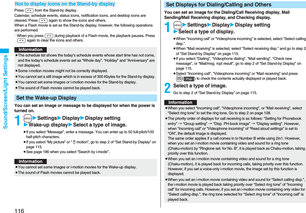 116Sound/Screen/Light SettingsPress h from the Stand-by display.Calendar, schedule events, status icons, notification icons, and desktop icons are cleared. Press h again to show the icons and others. When a Flash movie is set as the Stand-by display, however, the following operations are performed:・When you press h during playback of a Flash movie, the playback pauses. Press h again to clear the icons and others.You can set an image or message to be displayed for when the power is turned on.1mSettingsDisplayDisplay settingWake-up displaySelect a type of image.pIf you select “Message”, enter a message. You can enter up to 50 full-pitch/100 half-pitch characters.pIf you select “My picture” or “imotion”, go to step 2 of “Set Stand-by Display” on page 115.pSee page 186 when you select “Search by i-mode”.Not to display icons on the Stand-by displayInformationpThe schedule list shows the today’s schedule events whose start time has not come, and the today’s schedule events set as “Whole day”. “Holiday” and “Anniversary” are not displayed.pSome i-motion movies might not be correctly displayed.pYou cannot set a still image which is in excess of 300 Kbytes for the Stand-by display. pYou cannot set some images or i-motion movies for the Stand-by display. pThe sound of Flash movies cannot be played back.Set the Wake-up DisplayInformationpYou cannot set some images or i-motion movies for the Wake-up display.pThe sound of Flash movies cannot be played back. You can set an image for the Dialing/Call Receiving display, Mail Sending/Mail Receiving display, and Checking display.1mSettingsDisplayDisplay settingSelect a type of display.pWhen “Incoming call” or “Videophone incoming” is selected, select “Select calling disp.”.pWhen “Mail receiving” is selected, select “Select receiving disp.” and go to step 2 of “Set Stand-by Display” on page 115.pIf you select “Dialing”, “Videophone dialing”, “Mail sending”, “Check new message”, or “Mail/msg. rcpt result”, go to step 2 of “Set Stand-by Display” on page 115.pSelect “Incoming call”, “Videophone incoming” or “Mail receiving” and press l( ) to check the contents actually displayed or played back.2Select a type of image.Go to step 2 of “Set Stand-by Display” on page 115.Set Displays for Dialing/Calling and OthersInformationpWhen you select “Incoming call”, “Videophone incoming”, or “Mail receiving”, select “Select ring tone” to set the ring tone. Go to step 2 on page 108.pThe priority order of displays for call receiving is as follows: “Setting for Phonebook entry” → “Group setting” → “Disp. PH-book image” → “Display setting”. However, when “Incoming call” or “Videophone incoming” of “Read aloud settings” is set to “ON”, the default image is displayed.The same order applies if a call comes in to Number B while using 2in1. However, when you set an i-motion movie containing video and sound for a ring tone (Chaku-motion) by “Ringtone set. for No. B”, it is played back as Chaku-motion, taking priority over this function.pWhen you set an i-motion movie containing video and sound for a ring tone (Chaku-motion), it is played back for incoming calls, taking priority over this function. However, if you set a voice-only i-motion movie, the image set by this function is displayed.pWhen you set an i-motion movie containing video and sound for “Select calling disp.”, the i-motion movie is played back taking priority over “Select ring tone” of “Incoming call” for incoming calls. However, if you set an i-motion movie containing only video for “Select calling disp.”, the ring tone selected for “Select ring tone” of “Incoming call” is played back.