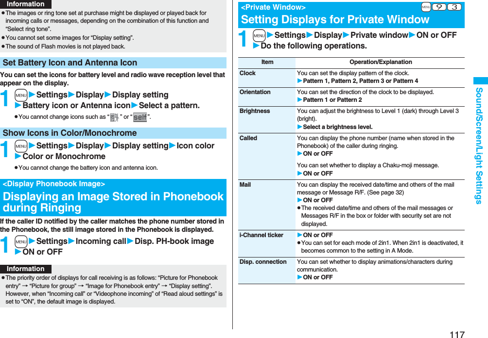 117Sound/Screen/Light SettingsYou can set the icons for battery level and radio wave reception level that appear on the display.1mSettingsDisplayDisplay settingBattery icon or Antenna iconSelect a pattern.pYou cannot change icons such as “ ” or “ ”.1mSettingsDisplayDisplay settingIcon colorColor or MonochromepYou cannot change the battery icon and antenna icon.If the caller ID notified by the caller matches the phone number stored in the Phonebook, the still image stored in the Phonebook is displayed.1mSettingsIncoming callDisp. PH-book imageON or OFFpThe images or ring tone set at purchase might be displayed or played back for incoming calls or messages, depending on the combination of this function and “Select ring tone”.pYou cannot set some images for “Display setting”.pThe sound of Flash movies is not played back.Set Battery Icon and Antenna IconInformationShow Icons in Color/Monochrome<Display Phonebook Image>Displaying an Image Stored in Phonebook during RingingInformationpThe priority order of displays for call receiving is as follows: “Picture for Phonebook entry” → “Picture for group” → “Image for Phonebook entry” → “Display setting”. However, when “Incoming call” or “Videophone incoming” of “Read aloud settings” is set to “ON”, the default image is displayed.1mSettingsDisplayPrivate windowON or OFFDo the following operations.+m-9-3<Private Window>Setting Displays for Private WindowItem Operation/ExplanationClock You can set the display pattern of the clock.Pattern 1, Pattern 2, Pattern 3 or Pattern 4Orientation You can set the direction of the clock to be displayed.Pattern 1 or Pattern 2Brightness You can adjust the brightness to Level 1 (dark) through Level 3 (bright).Select a brightness level.Called You can display the phone number (name when stored in the Phonebook) of the caller during ringing.ON or OFFYou can set whether to display a Chaku-moji message.ON or OFFMail You can display the received date/time and others of the mail message or Message R/F. (See page 32)ON or OFFpThe received date/time and others of the mail messages or Messages R/F in the box or folder with security set are not displayed.i-Channel ticker ON or OFFpYou can set for each mode of 2in1. When 2in1 is deactivated, it becomes common to the setting in A Mode.Disp. connection You can set whether to display animations/characters during communication.ON or OFF