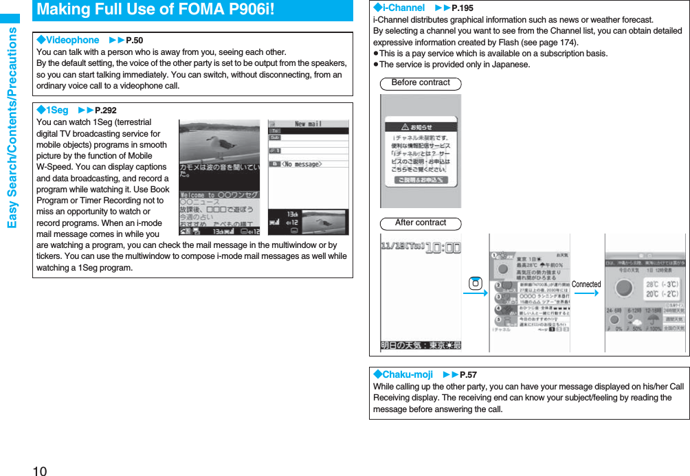 10Easy Search/Contents/PrecautionsMaking Full Use of FOMA P906i!◆Videophone P.50You can talk with a person who is away from you, seeing each other. By the default setting, the voice of the other party is set to be output from the speakers, so you can start talking immediately. You can switch, without disconnecting, from an ordinary voice call to a videophone call. ◆1Seg P.292You can watch 1Seg (terrestrial digital TV broadcasting service for mobile objects) programs in smooth picture by the function of Mobile W-Speed. You can display captions and data broadcasting, and record a program while watching it. Use Book Program or Timer Recording not to miss an opportunity to watch or record programs. When an i-mode mail message comes in while you are watching a program, you can check the mail message in the multiwindow or by tickers. You can use the multiwindow to compose i-mode mail messages as well while watching a 1Seg program.◆i-Channel P.195i-Channel distributes graphical information such as news or weather forecast. By selecting a channel you want to see from the Channel list, you can obtain detailed expressive information created by Flash (see page 174).pThis is a pay service which is available on a subscription basis.pThe service is provided only in Japanese.◆Chaku-moji P.57While calling up the other party, you can have your message displayed on his/her Call Receiving display. The receiving end can know your subject/feeling by reading the message before answering the call.Before contractAfter contractConnected-Zo
