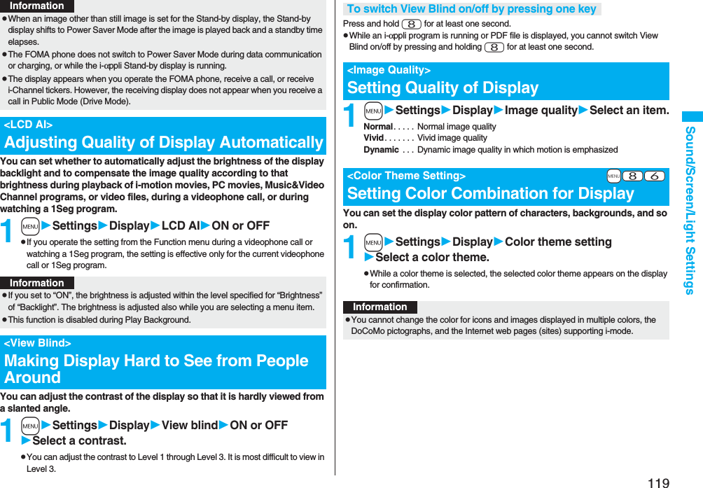 119Sound/Screen/Light SettingsYou can set whether to automatically adjust the brightness of the display backlight and to compensate the image quality according to that brightness during playback of i-motion movies, PC movies, Music&Video Channel programs, or video files, during a videophone call, or during watching a 1Seg program.1mSettingsDisplayLCD AION or OFFpIf you operate the setting from the Function menu during a videophone call or watching a 1Seg program, the setting is effective only for the current videophone call or 1Seg program.You can adjust the contrast of the display so that it is hardly viewed from a slanted angle.1mSettingsDisplayView blindON or OFFSelect a contrast.pYou can adjust the contrast to Level 1 through Level 3. It is most difficult to view in Level 3.pWhen an image other than still image is set for the Stand-by display, the Stand-by display shifts to Power Saver Mode after the image is played back and a standby time elapses.pThe FOMA phone does not switch to Power Saver Mode during data communication or charging, or while the i-αppli Stand-by display is running.pThe display appears when you operate the FOMA phone, receive a call, or receive i-Channel tickers. However, the receiving display does not appear when you receive a call in Public Mode (Drive Mode). <LCD AI>Adjusting Quality of Display AutomaticallyInformationInformationpIf you set to “ON”, the brightness is adjusted within the level specified for “Brightness” of “Backlight”. The brightness is adjusted also while you are selecting a menu item.pThis function is disabled during Play Background.<View Blind>Making Display Hard to See from People AroundPress and hold 8 for at least one second.pWhile an i-αppli program is running or PDF file is displayed, you cannot switch View Blind on/off by pressing and holding 8 for at least one second.1mSettingsDisplayImage qualitySelect an item.Normal. . . . . Normal image qualityVivid. . . . . . . Vivid image qualityDynamic . . . Dynamic image quality in which motion is emphasizedYou can set the display color pattern of characters, backgrounds, and so on.1mSettingsDisplayColor theme settingSelect a color theme.pWhile a color theme is selected, the selected color theme appears on the display for confirmation.To switch View Blind on/off by pressing one key<Image Quality>Setting Quality of Display+m-8-6<Color Theme Setting>Setting Color Combination for DisplayInformationpYou cannot change the color for icons and images displayed in multiple colors, the DoCoMo pictographs, and the Internet web pages (sites) supporting i-mode.