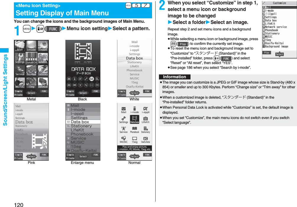 120Sound/Screen/Light SettingsYou can change the icons and the background images of Main Menu.1mi()Menu icon settingSelect a pattern.+m-5-7<Menu Icon Setting>Setting Display of Main MenuPink Enlarge menu NormalMetal Black White2When you select “Customize” in step 1, select a menu icon or background image to be changedSelect a folderSelect an image.Repeat step 2 and set menu icons and a background image.pWhile selecting a menu icon or background image, press l( ) to confirm the currently set image.pTo reset the menu icon and background image set to “Customize” to “スタンダード (Standard)” in the “Pre-installed” folder, press i( ) and select “Reset” or “All reset”, then select “YES”.pSee page 186 when you select “Search by i-mode”.InformationpThe image you can customize is a JPEG or GIF image whose size is Stand-by (480 x 854) or smaller and up to 300 Kbytes. Perform “Change size” or “Trim away” for other images.pWhen a customized image is deleted, “スタンダード (Standard)” in the “Pre-installed” folder returns.pWhen Personal Data Lock is activated while “Customize” is set, the default image is displayed.pWhen you set “Customize”, the main menu icons do not switch even if you switch “Select language”.