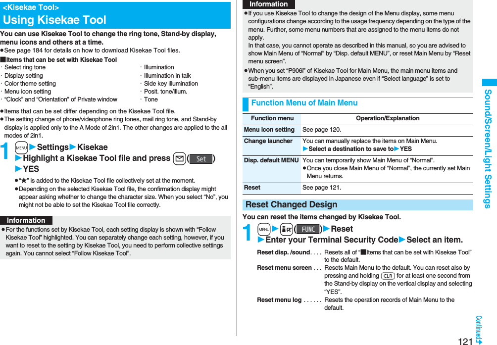 121Sound/Screen/Light SettingsYou can use Kisekae Tool to change the ring tone, Stand-by display, menu icons and others at a time.pSee page 184 for details on how to download Kisekae Tool files.■Items that can be set with Kisekae ToolpItems that can be set differ depending on the Kisekae Tool file.pThe setting change of phone/videophone ring tones, mail ring tone, and Stand-by display is applied only to the A Mode of 2in1. The other changes are applied to the all modes of 2in1.1mSettingsKisekaeHighlight a Kisekae Tool file and press l()YESp“★” is added to the Kisekae Tool file collectively set at the moment.pDepending on the selected Kisekae Tool file, the confirmation display might appear asking whether to change the character size. When you select “No”, you might not be able to set the Kisekae Tool file correctly.<Kisekae Tool>Using Kisekae Tool・Select ring tone・Display setting・Color theme setting・Menu icon setting・“Clock” and “Orientation” of Private window・Illumination・Illumination in talk・Side key illumination・Posit. tone/illum.・ToneInformationpFor the functions set by Kisekae Tool, each setting display is shown with “Follow Kisekae Tool” highlighted. You can separately change each setting, however, if you want to reset to the setting by Kisekae Tool, you need to perform collective settings again. You cannot select “Follow Kisekae Tool”.You can reset the items changed by Kisekae Tool.1mi()ResetEnter your Terminal Security CodeSelect an item.Reset disp. /sound. . . . Resets all of “■Items that can be set with Kisekae Tool” to the default.Reset menu screen . . . Resets Main Menu to the default. You can reset also by pressing and holding r for at least one second from the Stand-by display on the vertical display and selecting “YES”.Reset menu log . . . . . . Resets the operation records of Main Menu to the default.pIf you use Kisekae Tool to change the design of the Menu display, some menu configurations change according to the usage frequency depending on the type of the menu. Further, some menu numbers that are assigned to the menu items do not apply. In that case, you cannot operate as described in this manual, so you are advised to show Main Menu of “Normal” by “Disp. default MENU”, or reset Main Menu by “Reset menu screen”.pWhen you set “P906i” of Kisekae Tool for Main Menu, the main menu items and sub-menu items are displayed in Japanese even if “Select language” is set to “English”.Function Menu of Main MenuInformationFunction menu Operation/ExplanationMenu icon setting See page 120.Change launcher You can manually replace the items on Main Menu.Select a destination to save toYESDisp. default MENU You can temporarily show Main Menu of “Normal”.pOnce you close Main Menu of “Normal”, the currently set Main Menu returns.Reset See page 121.Reset Changed Design