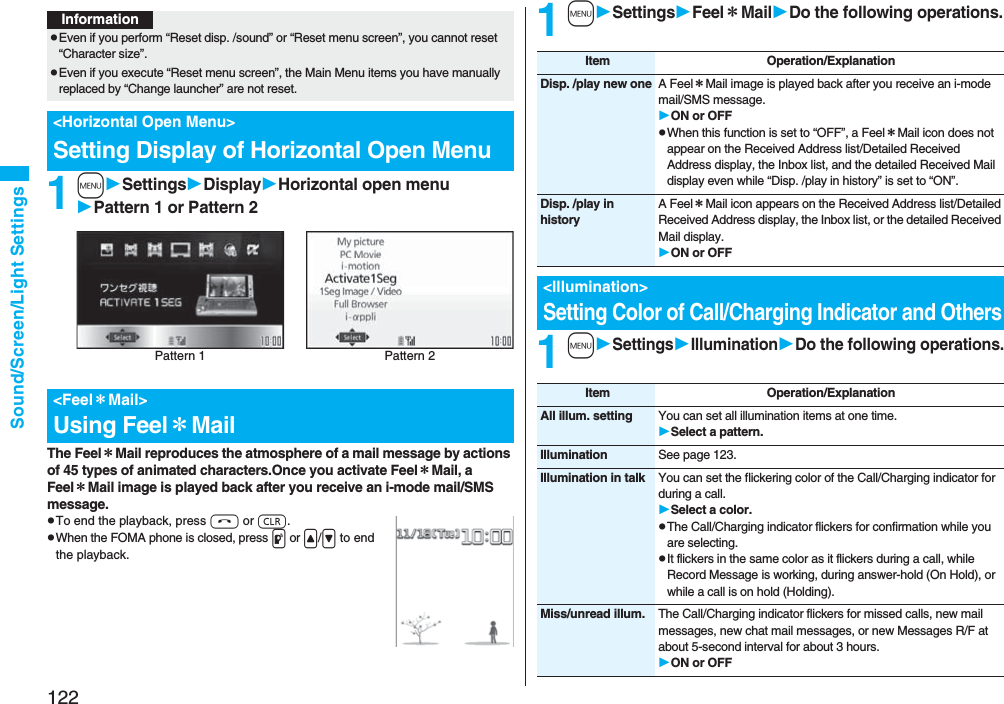 122Sound/Screen/Light Settings1mSettingsDisplayHorizontal open menuPattern 1 or Pattern 2The Feel*Mail reproduces the atmosphere of a mail message by actions of 45 types of animated characters.Once you activate Feel*Mail, a Feel*Mail image is played back after you receive an i-mode mail/SMS message.pTo end the playback, press h or r.pWhen the FOMA phone is closed, press p or </> to end the playback.InformationpEven if you perform “Reset disp. /sound” or “Reset menu screen”, you cannot reset “Character size”.pEven if you execute “Reset menu screen”, the Main Menu items you have manually replaced by “Change launcher” are not reset.<Horizontal Open Menu>Setting Display of Horizontal Open Menu<Feel*Mail>Using Feel*MailPattern 2Pattern 11mSettingsFeel*MailDo the following operations.1mSettingsIlluminationDo the following operations.Item Operation/ExplanationDisp. /play new one A Feel*Mail image is played back after you receive an i-mode mail/SMS message.ON or OFFpWhen this function is set to “OFF”, a Feel*Mail icon does not appear on the Received Address list/Detailed Received Address display, the Inbox list, and the detailed Received Mail display even while “Disp. /play in history” is set to “ON”.Disp. /play in historyA Feel*Mail icon appears on the Received Address list/Detailed Received Address display, the Inbox list, or the detailed Received Mail display.ON or OFF<Illumination>Setting Color of Call/Charging Indicator and OthersItem Operation/ExplanationAll illum. setting You can set all illumination items at one time.Select a pattern.Illumination See page 123.Illumination in talk You can set the flickering color of the Call/Charging indicator for during a call.Select a color.pThe Call/Charging indicator flickers for confirmation while you are selecting.pIt flickers in the same color as it flickers during a call, while Record Message is working, during answer-hold (On Hold), or while a call is on hold (Holding).Miss/unread illum. The Call/Charging indicator flickers for missed calls, new mail messages, new chat mail messages, or new Messages R/F at about 5-second interval for about 3 hours.ON or OFF