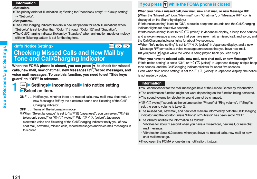 124Sound/Screen/Light SettingsWhen the FOMA phone is closed, you can press > to check for missed calls, new mail, new chat mail, new Messages R/F, record messages, and voice mail messages. To use this function, you need to set “Side keys guard” to “OFF” in advance.1mSettingsIncoming callInfo notice settingSelect an item.ON※ . . . Notifies you whether there are missed calls, new mail, new chat mail, or new Messages R/F by the electronic sound and flickering of the Call/Charging indicator.OFF . . . . Turns off the information notice.※When “Select language” is set to “日本語 (Japanese)”, you can select “電子音 (electronic sound)” or “ボイス (voice)”. With “ボイス (voice)”, Japanese electronic voice and flickering of the Call/Charging indicator notify you of new chat mail, new mail, missed calls, record messages and voice mail messages in this order.Information<Set color>pThe priority order of illumination is; “Setting for Phonebook entry” → “Group setting” → “Set color”.<Set pattern>pThe Call/Charging indicator flickers in peculiar pattern for each illuminations when “Set color” is set to other than “Color 1” through “Color 12” and “Gradation”.pThe Call/Charging indicator flickers by “Standard” when an i-motion movie or melody with no flickering pattern is set for the ring tone.+m-6-5<Info Notice Setting>Checking Missed Calls and New Mail by Tone and Call/Charging IndicatorWhen you have a missed call, new mail, new chat mail, or new Message R/F(When the “Missed call” icon, “New mail” icon, “Chat mail”, or “Message R/F” icon is displayed on the Stand-by display.)If “Info notice setting” is set to “ON”, a double-beep tone sounds and the Call/Charging indicator lights for about five seconds.If “Info notice setting” is set to “ボイス (voice)” in Japanese display, a beep tone sounds and a voice message announces that you have new mail, a missed call, and so on, and the Call/Charging indicator lights for about five seconds.pWhen “Info notice setting” is set to “ボイス (voice)” in Japanese display, and a new Message R/F comes in, a voice message announces that you have new mail.pIf you press > again while the voice is being played back, you can stop it.When you have no missed calls, new mail, new chat mail, or new Message R/FIf “Info notice setting” is set to “ON”, or “ボイス (voice)” in Japanese display, a triple-beep tone sounds, and the Call/Charging indicator flickers for about five seconds.Even when “Info notice setting” is set to “ボイス (voice)” in Japanese display, the notice is not made by voice.If you press .> while the FOMA phone is closedInformationpYou cannot check for the mail messages held at the i-mode Center by this function.pThe confirmation function might not work depending on the function being activated.pThe sound volume for electronic sound cannot be changed.p“ボイス (voice)” sounds at the volume set for “Phone” of “Ring volume”. If “Step” is set, the sound volume is Level 2.pThe missed call, new mail, and new chat mail are informed by both the Call/Charging indicator and the vibrator unless “Phone” of “Vibrator” has been set to “OFF”.pThe vibrator notifies the information as follows:・Vibrates for about 1 second when you have a missed call, new mail, or new chat mail message.・Vibrates for about 0.2 second when you have no missed calls, new mail, or new chat mail message.pIf you open the FOMA phone during notification, it stops.