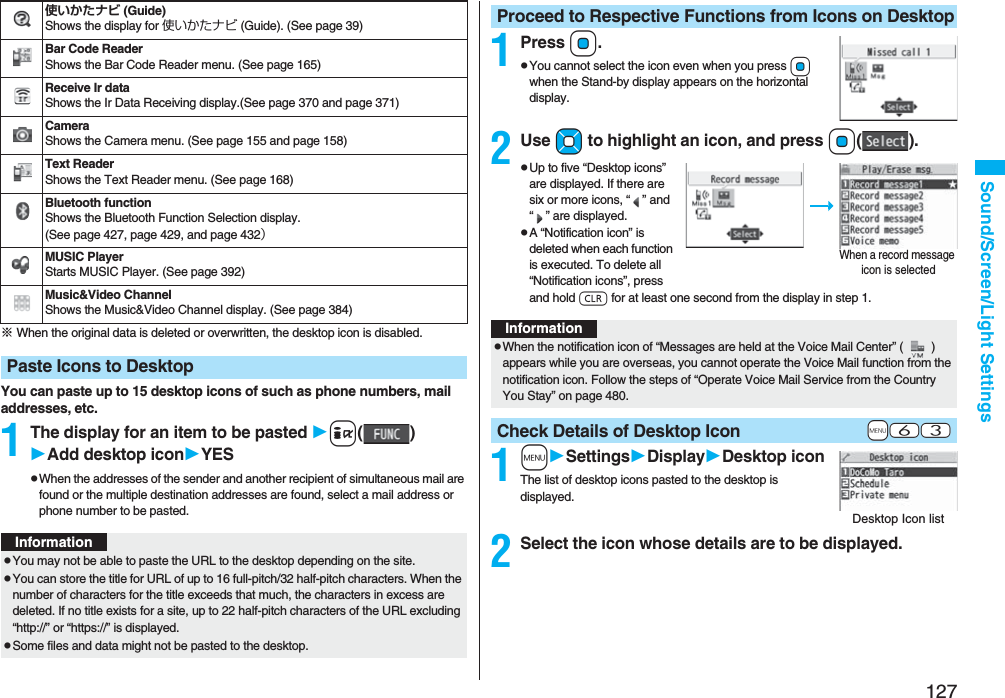 127Sound/Screen/Light Settings※ When the original data is deleted or overwritten, the desktop icon is disabled.You can paste up to 15 desktop icons of such as phone numbers, mail addresses, etc.1The display for an item to be pasted i()Add desktop iconYESpWhen the addresses of the sender and another recipient of simultaneous mail are found or the multiple destination addresses are found, select a mail address or phone number to be pasted.使いかたナビ (Guide)Shows the display for 使いかたナビ (Guide). (See page 39)Bar Code ReaderShows the Bar Code Reader menu. (See page 165)Receive Ir dataShows the Ir Data Receiving display.(See page 370 and page 371)CameraShows the Camera menu. (See page 155 and page 158)Text ReaderShows the Text Reader menu. (See page 168)Bluetooth functionShows the Bluetooth Function Selection display. (See page 427, page 429, and page 432)MUSIC PlayerStarts MUSIC Player. (See page 392)Music&Video ChannelShows the Music&Video Channel display. (See page 384)Paste Icons to DesktopInformationpYou may not be able to paste the URL to the desktop depending on the site.pYou can store the title for URL of up to 16 full-pitch/32 half-pitch characters. When the number of characters for the title exceeds that much, the characters in excess are deleted. If no title exists for a site, up to 22 half-pitch characters of the URL excluding “http://” or “https://” is displayed.pSome files and data might not be pasted to the desktop.1PressOo.pYou cannot select the icon even when you press Oo when the Stand-by display appears on the horizontal display.2Use Mo to highlight an icon, and press Oo().pUp to five “Desktop icons” are displayed. If there are six or more icons, “” and “” are displayed.pA “Notification icon” is deleted when each function is executed. To delete all “Notification icons”, press and hold r for at least one second from the display in step 1. 1mSettingsDisplayDesktop iconThe list of desktop icons pasted to the desktop is displayed.2Select the icon whose details are to be displayed.Proceed to Respective Functions from Icons on DesktopWhen a record message icon is selectedInformationpWhen the notification icon of “Messages are held at the Voice Mail Center” () appears while you are overseas, you cannot operate the Voice Mail function from the notification icon. Follow the steps of “Operate Voice Mail Service from the Country You Stay” on page 480.+m-6-3Check Details of Desktop IconDesktop Icon list
