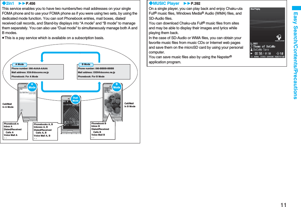 11Easy Search/Contents/Precautions◆2in1 P.456This service enables you to have two numbers/two mail addresses on your single FOMA phone and to use your FOMA phone as if you were using two sets, by using the dedicated mode function. You can sort Phonebook entries, mail boxes, dialed/received call records, and Stand-by displays into “A mode” and “B mode” to manage them separately. You can also use “Dual mode” to simultaneously manage both A and B modes.pThis is a pay service which is available on a subscription basis.A ModePhone number: 090-AAAA-AAAAMail address: XXA@docomo.ne.jpPhonebook: For A ModeB ModePhone number: 090-BBBB-BBBBMail address: XXB@docomo.ne.jpPhonebook: For B ModeCall/Mailin A ModeCall/Mailin B ModeAModePhonebook AInbox ADialed/Received Calls AVoice Mail A・・Dual ModePhonebooks A, BInboxes A, BDialed/Received Calls A, BVoice Mail A, B・・BModePhonebook BInbox BDialed/Received Calls BVoice Mail B・・◆MUSIC Player P.392On a single player, you can play back and enjoy Chaku-uta Full® music files, Windows Media® Audio (WMA) files, and SD-Audio files. You can download Chaku-uta Full® music files from sites and may be able to display their images and lyrics while playing them back.In the case of SD-Audio or WMA files, you can obtain your favorite music files from music CDs or Internet web pages and save them on the microSD card by using your personal computer.You can save music files also by using the Napster® application program.