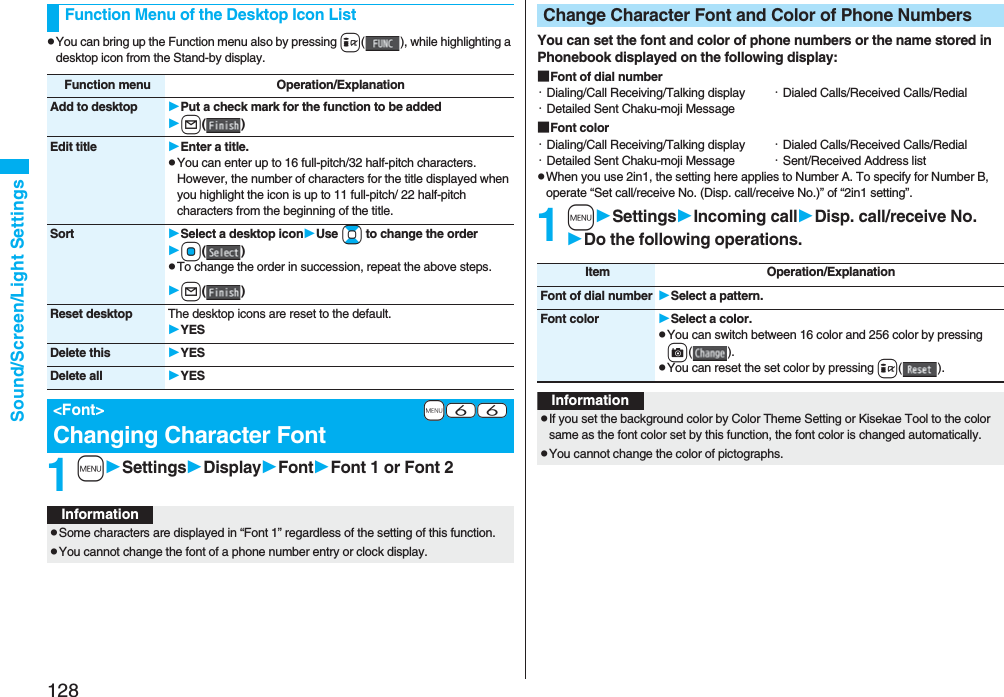 128Sound/Screen/Light SettingspYou can bring up the Function menu also by pressing i( ), while highlighting a desktop icon from the Stand-by display.1mSettingsDisplayFontFont 1 or Font 2Function Menu of the Desktop Icon ListFunction menu Operation/ExplanationAdd to desktop Put a check mark for the function to be addedl()Edit title Enter a title.pYou can enter up to 16 full-pitch/32 half-pitch characters. However, the number of characters for the title displayed when you highlight the icon is up to 11 full-pitch/ 22 half-pitch characters from the beginning of the title.Sort Select a desktop iconUse Bo to change the orderOo()pTo change the order in succession, repeat the above steps.l()Reset desktop The desktop icons are reset to the default.YESDelete this YESDelete all YES+m-6-6<Font>Changing Character FontInformationpSome characters are displayed in “Font 1” regardless of the setting of this function.pYou cannot change the font of a phone number entry or clock display.You can set the font and color of phone numbers or the name stored in Phonebook displayed on the following display:■Font of dial number・Dialing/Call Receiving/Talking display ・Dialed Calls/Received Calls/Redial・Detailed Sent Chaku-moji Message■Font color・Dialing/Call Receiving/Talking display ・Dialed Calls/Received Calls/Redial・Detailed Sent Chaku-moji Message ・Sent/Received Address listpWhen you use 2in1, the setting here applies to Number A. To specify for Number B, operate “Set call/receive No. (Disp. call/receive No.)” of “2in1 setting”.1mSettingsIncoming callDisp. call/receive No.Do the following operations.Change Character Font and Color of Phone NumbersItem Operation/ExplanationFont of dial number Select a pattern.Font color Select a color.pYou can switch between 16 color and 256 color by pressing c().pYou can reset the set color by pressing i().InformationpIf you set the background color by Color Theme Setting or Kisekae Tool to the color same as the font color set by this function, the font color is changed automatically.pYou cannot change the color of pictographs.