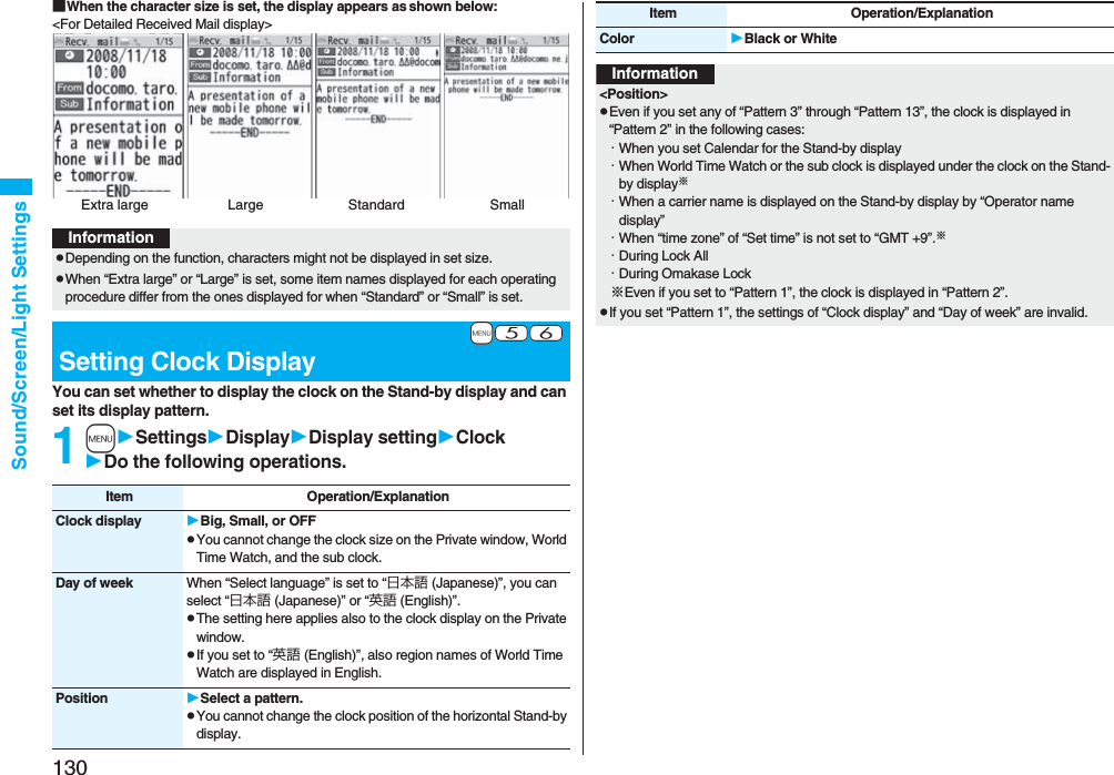 130Sound/Screen/Light Settings■When the character size is set, the display appears as shown below:<For Detailed Received Mail display>You can set whether to display the clock on the Stand-by display and can set its display pattern.1mSettingsDisplayDisplay settingClockDo the following operations.Extra large Large SmallStandardInformationpDepending on the function, characters might not be displayed in set size.pWhen “Extra large” or “Large” is set, some item names displayed for each operating procedure differ from the ones displayed for when “Standard” or “Small” is set.+m-5-6Setting Clock DisplayItem Operation/ExplanationClock display Big, Small, or OFFpYou cannot change the clock size on the Private window, World Time Watch, and the sub clock.Day of week When “Select language” is set to “日本語 (Japanese)”, you can select “日本語 (Japanese)” or “英語 (English)”.pThe setting here applies also to the clock display on the Private window.pIf you set to “英語 (English)”, also region names of World Time Watch are displayed in English.Position Select a pattern.pYou cannot change the clock position of the horizontal Stand-by display.Color Black or WhiteItem Operation/ExplanationInformation<Position>pEven if you set any of “Pattern 3” through “Pattern 13”, the clock is displayed in “Pattern 2” in the following cases:・When you set Calendar for the Stand-by display・When World Time Watch or the sub clock is displayed under the clock on the Stand-by display※・When a carrier name is displayed on the Stand-by display by “Operator name display”・When “time zone” of “Set time” is not set to “GMT +9”.※・During Lock All・During Omakase Lock※Even if you set to “Pattern 1”, the clock is displayed in “Pattern 2”.pIf you set “Pattern 1”, the settings of “Clock display” and “Day of week” are invalid.