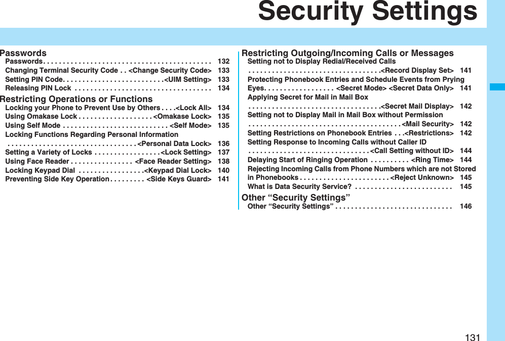 131Security SettingsPasswordsPasswords. . . . . . . . . . . . . . . . . . . . . . . . . . . . . . . . . . . . . . . . . . . 132Changing Terminal Security Code . . <Change Security Code> 133Setting PIN Code. . . . . . . . . . . . . . . . . . . . . . . . . .<UIM Setting> 133Releasing PIN Lock . . . . . . . . . . . . . . . . . . . . . . . . . . . . . . . . . . . 134Restricting Operations or FunctionsLocking your Phone to Prevent Use by Others . . . .<Lock All> 134Using Omakase Lock . . . . . . . . . . . . . . . . . . . <Omakase Lock> 135Using Self Mode . . . . . . . . . . . . . . . . . . . . . . . . . . . <Self Mode> 135Locking Functions Regarding Personal Information . . . . . . . . . . . . . . . . . . . . . . . . . . . . . . . . . <Personal Data Lock> 136Setting a Variety of Locks . . . . . . . . . . . . . . . . . <Lock Setting> 137Using Face Reader . . . . . . . . . . . . . . . . <Face Reader Setting> 138Locking Keypad Dial . . . . . . . . . . . . . . . . .<Keypad Dial Lock> 140Preventing Side Key Operation . . . . . . . . . <Side Keys Guard> 141Restricting Outgoing/Incoming Calls or MessagesSetting not to Display Redial/Received Calls. . . . . . . . . . . . . . . . . . . . . . . . . . . . . . . . . .<Record Display Set> 141Protecting Phonebook Entries and Schedule Events from Prying Eyes. . . . . . . . . . . . . . . . . . <Secret Mode> <Secret Data Only> 141Applying Secret for Mail in Mail Box. . . . . . . . . . . . . . . . . . . . . . . . . . . . . . . . . .<Secret Mail Display> 142Setting not to Display Mail in Mail Box without Permission. . . . . . . . . . . . . . . . . . . . . . . . . . . . . . . . . . . . . . . <Mail Security> 142Setting Restrictions on Phonebook Entries . . .<Restrictions> 142Setting Response to Incoming Calls without Caller ID. . . . . . . . . . . . . . . . . . . . . . . . . . . . . . . <Call Setting without ID> 144Delaying Start of Ringing Operation . . . . . . . . . . <Ring Time> 144Rejecting Incoming Calls from Phone Numbers which are not Stored in Phonebooks . . . . . . . . . . . . . . . . . . . . . . . <Reject Unknown> 145What is Data Security Service? . . . . . . . . . . . . . . . . . . . . . . . . . 145Other “Security Settings”Other “Security Settings” . . . . . . . . . . . . . . . . . . . . . . . . . . . . . . 146