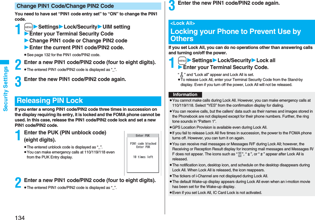 134Security SettingsYou need to have set “PIN1 code entry set” to “ON” to change the PIN1 code.1mSettingsLock/SecurityUIM settingEnter your Terminal Security CodeChange PIN1 code or Change PIN2 codeEnter the current PIN1 code/PIN2 code.pSee page 132 for the PIN1 code/PIN2 code.2Enter a new PIN1 code/PIN2 code (four to eight digits).pThe entered PIN1 code/PIN2 code is displayed as “_”.3Enter the new PIN1 code/PIN2 code again.If you enter a wrong PIN1 code/PIN2 code three times in succession on the display requiring its entry, it is locked and the FOMA phone cannot be used. In this case, release the PIN1 code/PIN2 code lock and set a new PIN1 code/PIN2 code.1Enter the PUK (PIN unblock code) (eight digits).pThe entered unblock code is displayed as “_”.pYou can make emergency calls at 110/119/118 even from the PUK Entry display. 2Enter a new PIN1 code/PIN2 code (four to eight digits).pThe entered PIN1 code/PIN2 code is displayed as “_”.Change PIN1 Code/Change PIN2 CodeReleasing PIN Lock3Enter the new PIN1 code/PIN2 code again.If you set Lock All, you can do no operations other than answering calls and turning on/off the power.1mSettingsLock/SecurityLock allEnter your Terminal Security Code.“ ” and “Lock all” appear and Lock All is set.pTo release Lock All, enter your Terminal Security Code from the Stand-by display. Even if you turn off the power, Lock All will not be released.<Lock All>Locking your Phone to Prevent Use by OthersInformationpYou cannot make calls during Lock All. However, you can make emergency calls at 110/119/118. Select “YES” from the confirmation display for dialing.pYou can receive calls, but the callers’ data such as their names and images stored in the Phonebook are not displayed except for their phone numbers. Further, the ring tone sounds in “Pattern 1”.pGPS Location Provision is available even during Lock All.pIf you fail to release Lock All five times in succession, the power to the FOMA phone turns off. However, you can turn it on again.pYou can receive mail messages or Messages R/F during Lock All; however, the Receiving or Reception Result display for incoming mail messages and Messages R/F does not appear. The icons such as “ ”, “ ”, or “ ” appear after Lock All is released.pThe notification icon, desktop icon, and schedule on the desktop disappears during Lock All. When Lock All is released, the icon reappears.pThe tickers of i-Channel are not displayed during Lock All.pThe default Wake-up display appears during Lock All even when an i-motion movie has been set for the Wake-up display.pEven if you set Lock All, IC Card Lock is not activated.