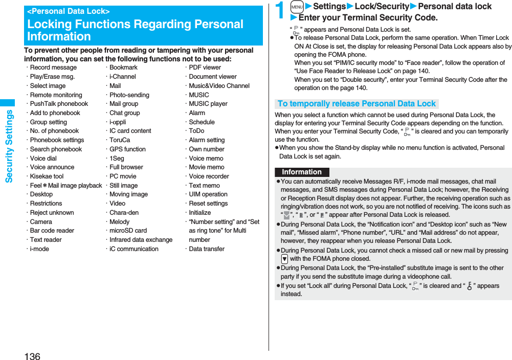 136Security SettingsTo prevent other people from reading or tampering with your personal information, you can set the following functions not to be used:<Personal Data Lock>Locking Functions Regarding Personal Information・Record message・Play/Erase msg.・Select image・Remote monitoring・PushTalk phonebook・Add to phonebook・Group setting・No. of phonebook・Phonebook settings・Search phonebook・Voice dial・Voice announce・Kisekae tool・Feel*Mail image playback・Desktop・Restrictions・Reject unknown・Camera・Bar code reader・Text reader・i-mode・Bookmark・i-Channel・Mail・Photo-sending・Mail group・Chat group・i-αppli・IC card content・ToruCa・GPS function・1Seg・Full browser・PC movie・Still image・Moving image・Video・Chara-den・Melody・microSD card・Infrared data exchange・iC communication・PDF viewer・Document viewer・Music&Video Channel・MUSIC・MUSIC player・Alarm・Schedule・ToDo・Alarm setting・Own number・Voice memo・Movie memo・Voice recorder・Text memo・UIM operation・Reset settings・Initialize・“Number setting” and “Set as ring tone” for Multi number・Data transfer1mSettingsLock/SecurityPersonal data lockEnter your Terminal Security Code.“ ” appears and Personal Data Lock is set.pTo release Personal Data Lock, perform the same operation. When Timer Lock ON At Close is set, the display for releasing Personal Data Lock appears also by opening the FOMA phone.When you set “PIM/IC security mode” to “Face reader”, follow the operation of “Use Face Reader to Release Lock” on page 140. When you set to “Double security”, enter your Terminal Security Code after the operation on the page 140.When you select a function which cannot be used during Personal Data Lock, the display for entering your Terminal Security Code appears depending on the function. When you enter your Terminal Security Code, “ ” is cleared and you can temporarily use the function.pWhen you show the Stand-by display while no menu function is activated, Personal Data Lock is set again.To temporally release Personal Data LockInformationpYou can automatically receive Messages R/F, i-mode mail messages, chat mail messages, and SMS messages during Personal Data Lock; however, the Receiving or Reception Result display does not appear. Further, the receiving operation such as ringing/vibration does not work, so you are not notified of receiving. The icons such as “ ”, “ ”, or “ ” appear after Personal Data Lock is released.pDuring Personal Data Lock, the “Notification icon” and “Desktop icon” such as “New mail”, “Missed alarm”, “Phone number”, “URL” and “Mail address” do not appear, however, they reappear when you release Personal Data Lock.pDuring Personal Data Lock, you cannot check a missed call or new mail by pressing .> with the FOMA phone closed.pDuring Personal Data Lock, the “Pre-installed” substitute image is sent to the other party if you send the substitute image during a videophone call.pIf you set “Lock all” during Personal Data Lock, “ ” is cleared and “ ” appears instead.