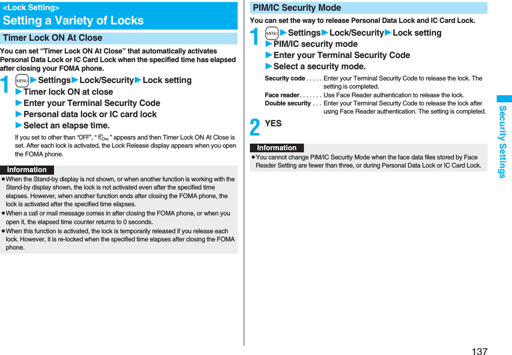 137Security SettingsYou can set “Timer Lock ON At Close” that automatically activates Personal Data Lock or IC Card Lock when the specified time has elapsed after closing your FOMA phone.1mSettingsLock/SecurityLock settingTimer lock ON at closeEnter your Terminal Security CodePersonal data lock or IC card lockSelect an elapse time.If you set to other than “OFF”, “” appears and then Timer Lock ON At Close is set. After each lock is activated, the Lock Release display appears when you open the FOMA phone.<Lock Setting>Setting a Variety of LocksTimer Lock ON At CloseInformationpWhen the Stand-by display is not shown, or when another function is working with the Stand-by display shown, the lock is not activated even after the specified time elapses. However, when another function ends after closing the FOMA phone, the lock is activated after the specified time elapses.pWhen a call or mail message comes in after closing the FOMA phone, or when you open it, the elapsed time counter returns to 0 seconds.pWhen this function is activated, the lock is temporarily released if you release each lock. However, it is re-locked when the specified time elapses after closing the FOMA phone.You can set the way to release Personal Data Lock and IC Card Lock.1mSettingsLock/SecurityLock settingPIM/IC security modeEnter your Terminal Security CodeSelect a security mode.Security code . . . . . Enter your Terminal Security Code to release the lock. The setting is completed.Face reader. . . . . . . Use Face Reader authentication to release the lock.Double security . . . Enter your Terminal Security Code to release the lock after using Face Reader authentication. The setting is completed.2YESPIM/IC Security ModeInformationpYou cannot change PIM/IC Security Mode when the face data files stored by Face Reader Setting are fewer than three, or during Personal Data Lock or IC Card Lock.
