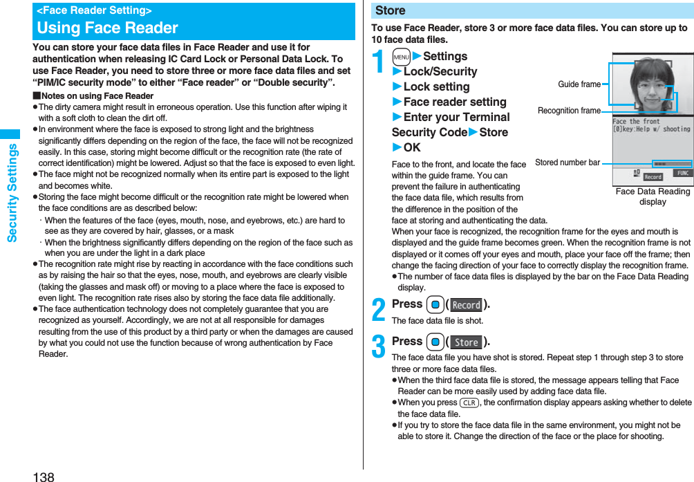 138Security SettingsYou can store your face data files in Face Reader and use it for authentication when releasing IC Card Lock or Personal Data Lock. To use Face Reader, you need to store three or more face data files and set “PIM/IC security mode” to either “Face reader” or “Double security”.■Notes on using Face ReaderpThe dirty camera might result in erroneous operation. Use this function after wiping it with a soft cloth to clean the dirt off.pIn environment where the face is exposed to strong light and the brightness significantly differs depending on the region of the face, the face will not be recognized easily. In this case, storing might become difficult or the recognition rate (the rate of correct identification) might be lowered. Adjust so that the face is exposed to even light.pThe face might not be recognized normally when its entire part is exposed to the light and becomes white.pStoring the face might become difficult or the recognition rate might be lowered when the face conditions are as described below:・When the features of the face (eyes, mouth, nose, and eyebrows, etc.) are hard to see as they are covered by hair, glasses, or a mask・When the brightness significantly differs depending on the region of the face such as when you are under the light in a dark placepThe recognition rate might rise by reacting in accordance with the face conditions such as by raising the hair so that the eyes, nose, mouth, and eyebrows are clearly visible (taking the glasses and mask off) or moving to a place where the face is exposed to even light. The recognition rate rises also by storing the face data file additionally.pThe face authentication technology does not completely guarantee that you are recognized as yourself. Accordingly, we are not at all responsible for damages resulting from the use of this product by a third party or when the damages are caused by what you could not use the function because of wrong authentication by Face Reader.<Face Reader Setting>Using Face Reader To use Face Reader, store 3 or more face data files. You can store up to 10 face data files.1mSettingsLock/SecurityLock settingFace reader settingEnter your Terminal Security CodeStoreOKFace to the front, and locate the face within the guide frame. You can prevent the failure in authenticating the face data file, which results from the difference in the position of the face at storing and authenticating the data.When your face is recognized, the recognition frame for the eyes and mouth is displayed and the guide frame becomes green. When the recognition frame is not displayed or it comes off your eyes and mouth, place your face off the frame; then change the facing direction of your face to correctly display the recognition frame.pThe number of face data files is displayed by the bar on the Face Data Reading display.2Press Oo().The face data file is shot.3Press Oo().The face data file you have shot is stored. Repeat step 1 through step 3 to store three or more face data files.pWhen the third face data file is stored, the message appears telling that Face Reader can be more easily used by adding face data file.pWhen you press r, the confirmation display appears asking whether to delete the face data file.pIf you try to store the face data file in the same environment, you might not be able to store it. Change the direction of the face or the place for shooting.StoreFace Data Reading displayStored number barGuide frameRecognition frame