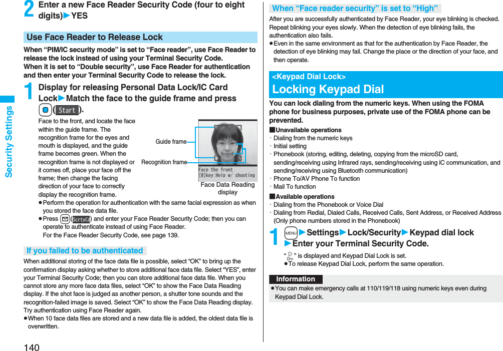 140Security Settings2Enter a new Face Reader Security Code (four to eight digits)YESWhen “PIM/IC security mode” is set to “Face reader”, use Face Reader to release the lock instead of using your Terminal Security Code.When it is set to “Double security”, use Face Reader for authentication and then enter your Terminal Security Code to release the lock.1Display for releasing Personal Data Lock/IC Card LockMatch the face to the guide frame and press Oo().Face to the front, and locate the face within the guide frame. The recognition frame for the eyes and mouth is displayed, and the guide frame becomes green. When the recognition frame is not displayed or it comes off, place your face off the frame; then change the facing direction of your face to correctly display the recognition frame.pPerform the operation for authentication with the same facial expression as when you stored the face data file.pPress l( ) and enter your Face Reader Security Code; then you can operate to authenticate instead of using Face Reader. For the Face Reader Security Code, see page 139.When additional storing of the face data file is possible, select “OK” to bring up the confirmation display asking whether to store additional face data file. Select “YES”, enter your Terminal Security Code; then you can store additional face data file. When you cannot store any more face data files, select “OK” to show the Face Data Reading display. If the shot face is judged as another person, a shutter tone sounds and the recognition-failed image is saved. Select “OK” to show the Face Data Reading display. Try authentication using Face Reader again.pWhen 10 face data files are stored and a new data file is added, the oldest data file is overwritten.Use Face Reader to Release LockFace Data Reading displayGuide frameRecognition frameIf you failed to be authenticatedAfter you are successfully authenticated by Face Reader, your eye blinking is checked. Repeat blinking your eyes slowly. When the detection of eye blinking fails, the authentication also fails.pEven in the same environment as that for the authentication by Face Reader, the detection of eye blinking may fail. Change the place or the direction of your face, and then operate.You can lock dialing from the numeric keys. When using the FOMA phone for business purposes, private use of the FOMA phone can be prevented.■Unavailable operations・Dialing from the numeric keys・Initial setting・Phonebook (storing, editing, deleting, copying from the microSD card, sending/receiving using Infrared rays, sending/receiving using iC communication, and sending/receiving using Bluetooth communication)・Phone To/AV Phone To function・Mail To function■Available operations・Dialing from the Phonebook or Voice Dial・Dialing from Redial, Dialed Calls, Received Calls, Sent Address, or Received Address (Only phone numbers stored in the Phonebook)1mSettingsLock/SecurityKeypad dial lockEnter your Terminal Security Code.“ ” is displayed and Keypad Dial Lock is set.pTo release Keypad Dial Lock, perform the same operation.When “Face reader security” is set to “High”<Keypad Dial Lock>Locking Keypad DialInformationpYou can make emergency calls at 110/119/118 using numeric keys even during Keypad Dial Lock.