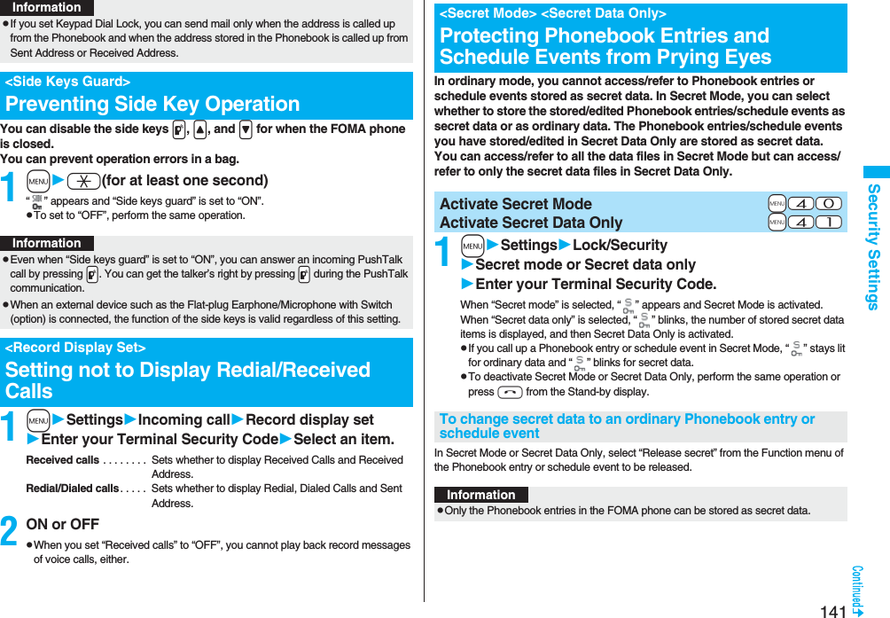 141Security SettingsYou can disable the side keys p, <, and > for when the FOMA phone is closed.You can prevent operation errors in a bag.1ma(for at least one second)“ ” appears and “Side keys guard” is set to “ON”.pTo set to “OFF”, perform the same operation.1mSettingsIncoming callRecord display setEnter your Terminal Security CodeSelect an item.Received calls . . . . . . . . Sets whether to display Received Calls and Received Address.Redial/Dialed calls. . . . . Sets whether to display Redial, Dialed Calls and Sent Address.2ON or OFFpWhen you set “Received calls” to “OFF”, you cannot play back record messages of voice calls, either.pIf you set Keypad Dial Lock, you can send mail only when the address is called up from the Phonebook and when the address stored in the Phonebook is called up from Sent Address or Received Address.<Side Keys Guard>Preventing Side Key OperationInformationInformationpEven when “Side keys guard” is set to “ON”, you can answer an incoming PushTalk call by pressing .p. You can get the talker’s right by pressing .p during the PushTalk communication.pWhen an external device such as the Flat-plug Earphone/Microphone with Switch (option) is connected, the function of the side keys is valid regardless of this setting.<Record Display Set>Setting not to Display Redial/Received CallsIn ordinary mode, you cannot access/refer to Phonebook entries or schedule events stored as secret data. In Secret Mode, you can select whether to store the stored/edited Phonebook entries/schedule events as secret data or as ordinary data. The Phonebook entries/schedule events you have stored/edited in Secret Data Only are stored as secret data.You can access/refer to all the data files in Secret Mode but can access/refer to only the secret data files in Secret Data Only.1mSettingsLock/SecuritySecret mode or Secret data onlyEnter your Terminal Security Code.When “Secret mode” is selected, “ ” appears and Secret Mode is activated.When “Secret data only” is selected, “ ” blinks, the number of stored secret data items is displayed, and then Secret Data Only is activated.pIf you call up a Phonebook entry or schedule event in Secret Mode, “ ” stays lit for ordinary data and “ ” blinks for secret data.pTo deactivate Secret Mode or Secret Data Only, perform the same operation or press h from the Stand-by display.In Secret Mode or Secret Data Only, select “Release secret” from the Function menu of the Phonebook entry or schedule event to be released.<Secret Mode> <Secret Data Only>Protecting Phonebook Entries and Schedule Events from Prying Eyes+m-4-0Activate Secret Mode+m-4-1Activate Secret Data OnlyTo change secret data to an ordinary Phonebook entry or schedule eventInformationpOnly the Phonebook entries in the FOMA phone can be stored as secret data.