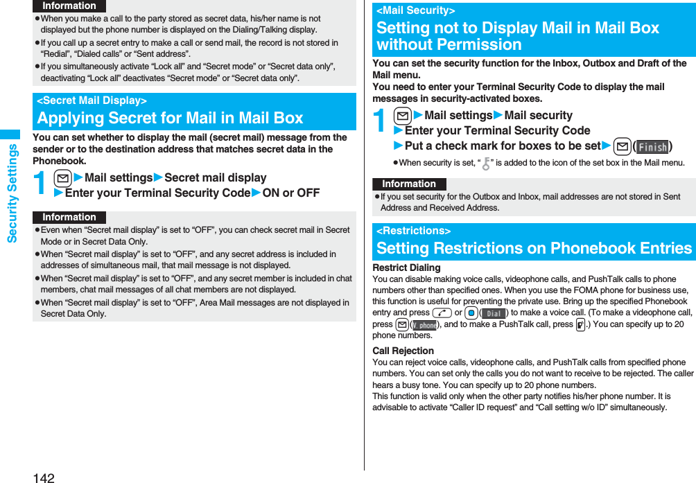142Security SettingsYou can set whether to display the mail (secret mail) message from the sender or to the destination address that matches secret data in the Phonebook. 1lMail settingsSecret mail displayEnter your Terminal Security CodeON or OFFpWhen you make a call to the party stored as secret data, his/her name is not displayed but the phone number is displayed on the Dialing/Talking display.pIf you call up a secret entry to make a call or send mail, the record is not stored in “Redial”, “Dialed calls” or “Sent address”.pIf you simultaneously activate “Lock all” and “Secret mode” or “Secret data only”, deactivating “Lock all” deactivates “Secret mode” or “Secret data only”.<Secret Mail Display>Applying Secret for Mail in Mail BoxInformationInformationpEven when “Secret mail display” is set to “OFF”, you can check secret mail in Secret Mode or in Secret Data Only.pWhen “Secret mail display” is set to “OFF”, and any secret address is included in addresses of simultaneous mail, that mail message is not displayed. pWhen “Secret mail display” is set to “OFF”, and any secret member is included in chat members, chat mail messages of all chat members are not displayed.pWhen “Secret mail display” is set to “OFF”, Area Mail messages are not displayed in Secret Data Only.You can set the security function for the Inbox, Outbox and Draft of the Mail menu.You need to enter your Terminal Security Code to display the mail messages in security-activated boxes.1lMail settingsMail securityEnter your Terminal Security CodePut a check mark for boxes to be setl()pWhen security is set, “ ” is added to the icon of the set box in the Mail menu.Restrict DialingYou can disable making voice calls, videophone calls, and PushTalk calls to phone numbers other than specified ones. When you use the FOMA phone for business use, this function is useful for preventing the private use. Bring up the specified Phonebook entry and press d or Oo( ) to make a voice call. (To make a videophone call, press l( ), and to make a PushTalk call, press p.) You can specify up to 20 phone numbers.Call RejectionYou can reject voice calls, videophone calls, and PushTalk calls from specified phone numbers. You can set only the calls you do not want to receive to be rejected. The caller hears a busy tone. You can specify up to 20 phone numbers.This function is valid only when the other party notifies his/her phone number. It is advisable to activate “Caller ID request” and “Call setting w/o ID” simultaneously.<Mail Security>Setting not to Display Mail in Mail Box without PermissionInformationpIf you set security for the Outbox and Inbox, mail addresses are not stored in Sent Address and Received Address.<Restrictions>Setting Restrictions on Phonebook Entries