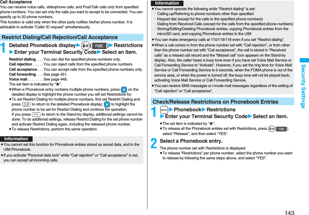 143Security SettingsCall AcceptanceYou can receive voice calls, videophone calls, and PushTalk calls only from specified phone numbers. You can set only the calls you want to accept to be connected. You can specify up to 20 phone numbers.This function is valid only when the other party notifies his/her phone number. It is advisable to activate “Caller ID request” simultaneously.1Detailed Phonebook displayi()RestrictionsEnter your Terminal Security CodeSelect an item.Restrict dialing. . . . You can dial the specified phone numbers only.Call rejection . . . . . You can reject calls from the specified phone numbers.Call acceptance . . . You can accept calls from the specified phone numbers only.Call forwarding . . . See page 451.Voice mail . . . . . . . . See page 448.The set item is indicated by “★”.pWhen a Phonebook entry contains multiple phone numbers, press Mo on the detailed display to highlight the phone number you will set Restrictions for.pTo set Restrict Dialing for multiple phone numbers, first set Restrict Dialing and press r to return to the detailed Phonebook display; Mo to highlight the phone number to be set for Restrict Dialing and continue the operation. If you press h to return to the Stand-by display, additional settings cannot be done. To do additional settings, release Restrict Dialing for the set phone number and activate Restrict Dialing again, including the released phone number.pTo release Restrictions, perform the same operation.Restrict Dialing/Call Rejection/Call AcceptanceInformationpYou cannot set this function for Phonebook entries stored as secret data, and in the UIM Phonebook.pIf you activate “Personal data lock” while “Call rejection” or “Call acceptance” is set, you can accept all incoming calls.1mPhonebookRestrictionsEnter your Terminal Security CodeSelect an item.pThe set item is indicated by “★”.pTo release all the Phonebook entries set with Restrictions, press i(), select “Release”, and then select “YES”.2Select a Phonebook entry.The phone number set with Restrictions is displayed.pTo release “Restrictions” per phone number, select the phone number you want to release by following the same steps above, and select “YES”.pYou cannot operate the following while “Restrict dialing” is set:・Calling up/Referring to phone numbers other than specified・Keypad dial (except for the calls to the specified phone numbers)・Dialing from Received Calls (except for the calls from the specified phone numbers)・Storing/Editing/Deleting Phonebook entries, copying Phonebook entries from the microSD card, and copying Phonebook entries to the UIMpYou can make emergency calls at 110/119/118 even if you set “Restrict dialing”.pWhen a call comes in from the phone number set with “Call rejection”, or from other than the phone number set with “Call acceptance”, the call is stored in “Received calls” as a missed call record and the “Missed call” icon appears on the Stand-by display. Also, the caller hears a busy tone even if you have set Voice Mail Service or Call Forwarding Service to “Activate”. However, if you set the ring time for Voice Mail Service or Call Forwarding Service to 0 seconds, when the FOMA phone is out of the service area, or when the power is turned off, the busy tone will not be played back, activating Voice Mail Service or Call Forwarding Service.pYou can receive SMS messages or i-mode mail messages regardless of the setting of “Call rejection” or “Call acceptance”.Check/Release Restrictions on Phonebook EntriesInformation