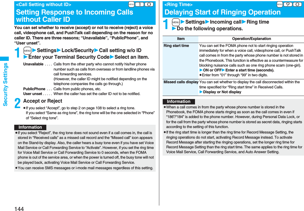 144Security SettingsYou can set whether to receive (accept) or not to receive (reject) a voice call, videophone call, and PushTalk call depending on the reason for no caller ID. There are three reasons; “Unavailable”, “PublicPhone”, and “User unset”.1mSettingsLock/SecurityCall setting w/o IDEnter your Terminal Security CodeSelect an item.Unavailable . . . . Calls from the other party who cannot notify his/her phone number such as calls from overseas or from landline phones via call forwarding services.(However, the caller ID might be notified depending on the telephone companies the calls go through.)PublicPhone . . . Calls from public phones, etc.User unset . . . . . When the caller has set the caller ID not to be notified.2Accept or RejectpIf you select “Accept”, go to step 2 on page 108 to select a ring tone. If you select “Same as ring tone”, the ring tone will be the one selected in “Phone” of “Select ring tone”.+m-1-0<Call Setting without ID>Setting Response to Incoming Calls without Caller IDInformationpIf you select “Reject”, the ring tone does not sound even if a call comes in, the call is stored in “Received calls” as a missed call record and the “Missed call” icon appears on the Stand-by display. Also, the caller hears a busy tone even if you have set Voice Mail Service or Call Forwarding Service to “Activate”. However, if you set the ring time for Voice Mail Service or Call Forwarding Service to 0 seconds, when the FOMA phone is out of the service area, or when the power is turned off, the busy tone will not be played back, activating Voice Mail Service or Call Forwarding Service.pYou can receive SMS messages or i-mode mail messages regardless of this setting.1mSettingsIncoming callRing timeDo the following operations.+m-9-0<Ring Time>Delaying Start of Ringing OperationItem Operation/ExplanationRing start time You can set the FOMA phone not to start ringing operation immediately for when a voice call, videophone call, or PushTalk call comes in from the party whose phone number is not stored in the Phonebook. This function is effective as a countermeasure for blocking nuisance calls such as one ring phone scam (one-giri).ON or OFFEnter a start time (seconds).pEnter from “01” through “99” in two digits.Missed calls display You can set whether to display the call disconnected within the time specified for “Ring start time” in Received Calls.Display or Not displayInformationpWhen a call comes in from the party whose phone number is stored in the Phonebook, the FOMA phone starts ringing as soon as the call comes in even if “186”/“184” is added to the phone number. However, during Personal Data Lock, or for the call from the party whose phone number is stored as secret data, ringing starts according to the setting of this function.pIf the ring start time is longer than the ring time for Record Message Setting, the ringing operations do not start, activating Record Message instead. To activate Record Message after starting the ringing operations, set the longer ring time for Record Message Setting than the ring start time. The same applies to the ring time for Voice Mail Service, Call Forwarding Service, and Auto Answer Setting.