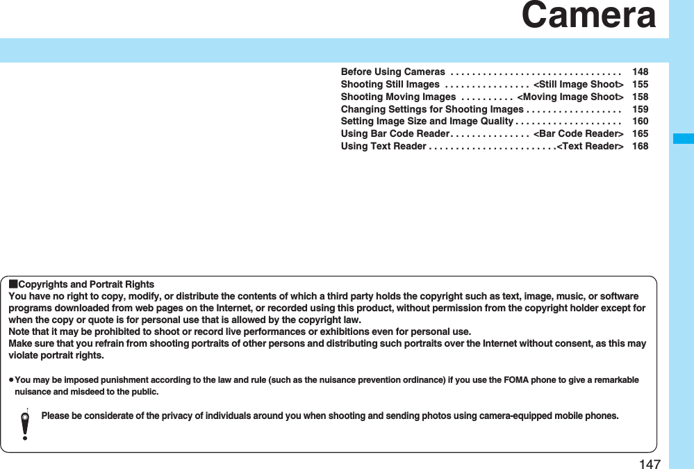 147CameraBefore Using Cameras . . . . . . . . . . . . . . . . . . . . . . . . . . . . . . . . 148Shooting Still Images . . . . . . . . . . . . . . . . <Still Image Shoot> 155Shooting Moving Images . . . . . . . . . . <Moving Image Shoot> 158Changing Settings for Shooting Images . . . . . . . . . . . . . . . . . . 159Setting Image Size and Image Quality . . . . . . . . . . . . . . . . . . . . 160Using Bar Code Reader. . . . . . . . . . . . . . . <Bar Code Reader> 165Using Text Reader . . . . . . . . . . . . . . . . . . . . . . . .<Text Reader> 168■Copyrights and Portrait RightsYou have no right to copy, modify, or distribute the contents of which a third party holds the copyright such as text, image, music, or software programs downloaded from web pages on the Internet, or recorded using this product, without permission from the copyright holder except for when the copy or quote is for personal use that is allowed by the copyright law.Note that it may be prohibited to shoot or record live performances or exhibitions even for personal use.Make sure that you refrain from shooting portraits of other persons and distributing such portraits over the Internet without consent, as this may violate portrait rights.pYou may be imposed punishment according to the law and rule (such as the nuisance prevention ordinance) if you use the FOMA phone to give a remarkable nuisance and misdeed to the public.Please be considerate of the privacy of individuals around you when shooting and sending photos using camera-equipped mobile phones.