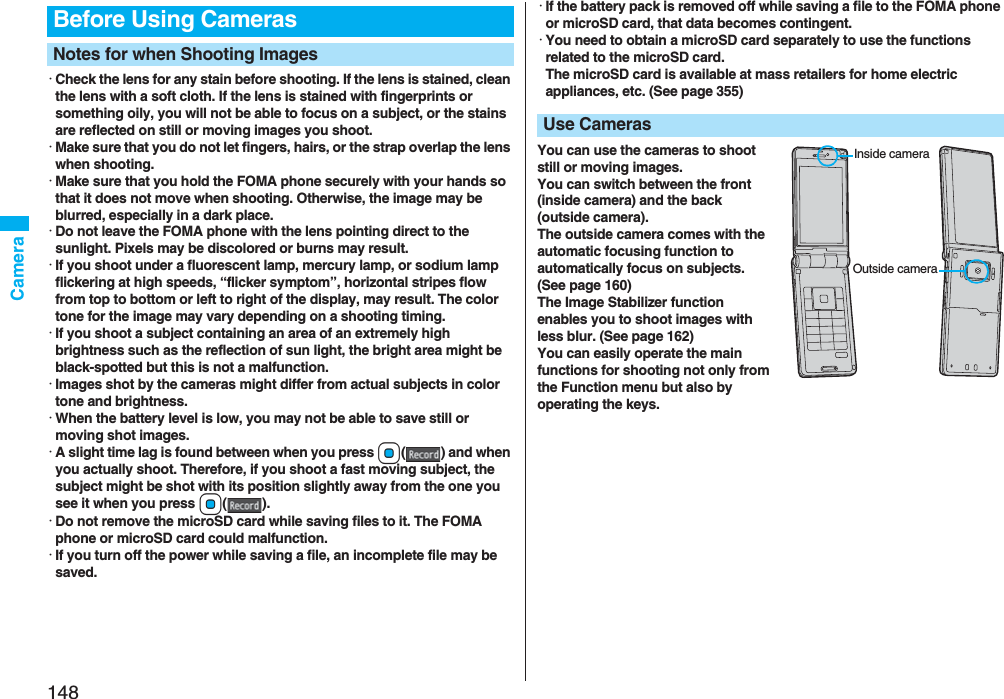 148Camera・Check the lens for any stain before shooting. If the lens is stained, clean the lens with a soft cloth. If the lens is stained with fingerprints or something oily, you will not be able to focus on a subject, or the stains are reflected on still or moving images you shoot.・Make sure that you do not let fingers, hairs, or the strap overlap the lens when shooting.・Make sure that you hold the FOMA phone securely with your hands so that it does not move when shooting. Otherwise, the image may be blurred, especially in a dark place.・Do not leave the FOMA phone with the lens pointing direct to the sunlight. Pixels may be discolored or burns may result.・If you shoot under a fluorescent lamp, mercury lamp, or sodium lamp flickering at high speeds, “flicker symptom”, horizontal stripes flow from top to bottom or left to right of the display, may result. The color tone for the image may vary depending on a shooting timing.・If you shoot a subject containing an area of an extremely high brightness such as the reflection of sun light, the bright area might be black-spotted but this is not a malfunction.・Images shot by the cameras might differ from actual subjects in color tone and brightness.・When the battery level is low, you may not be able to save still or moving shot images.・A slight time lag is found between when you press Oo( ) and when you actually shoot. Therefore, if you shoot a fast moving subject, the subject might be shot with its position slightly away from the one you see it when you press Oo().・Do not remove the microSD card while saving files to it. The FOMA phone or microSD card could malfunction.・If you turn off the power while saving a file, an incomplete file may be saved.Before Using CamerasNotes for when Shooting Images・If the battery pack is removed off while saving a file to the FOMA phone or microSD card, that data becomes contingent.・You need to obtain a microSD card separately to use the functions related to the microSD card. The microSD card is available at mass retailers for home electric appliances, etc. (See page 355)You can use the cameras to shoot still or moving images.You can switch between the front (inside camera) and the back (outside camera).The outside camera comes with the automatic focusing function to automatically focus on subjects. (See page 160)The Image Stabilizer function enables you to shoot images with less blur. (See page 162)You can easily operate the main functions for shooting not only from the Function menu but also by operating the keys.Use CamerasInside cameraOutside camera