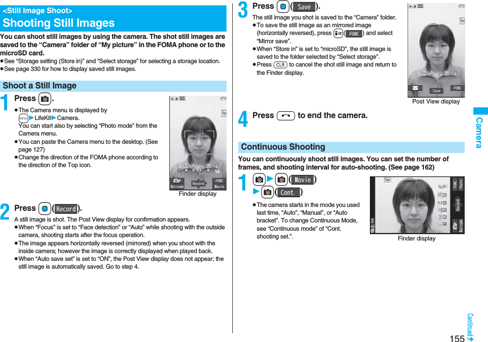 155CameraYou can shoot still images by using the camera. The shot still images are saved to the “Camera” folder of “My picture” in the FOMA phone or to the microSD card.pSee “Storage setting (Store in)” and “Select storage” for selecting a storage location.pSee page 330 for how to display saved still images.1Press c.pThe Camera menu is displayed by mLifeKitCamera. You can start also by selecting “Photo mode” from the Camera menu.pYou can paste the Camera menu to the desktop. (See page 127)pChange the direction of the FOMA phone according to the direction of the Top icon.2Press Oo().A still image is shot. The Post View display for confirmation appears.pWhen “Focus” is set to “Face detection” or “Auto” while shooting with the outside camera, shooting starts after the focus operation.pThe image appears horizontally reversed (mirrored) when you shoot with the inside camera; however the image is correctly displayed when played back.pWhen “Auto save set” is set to “ON”, the Post View display does not appear; the still image is automatically saved. Go to step 4.<Still Image Shoot>Shooting Still ImagesShoot a Still ImageFinder display3Press Oo().The still image you shot is saved to the “Camera” folder.pTo save the still image as an mirrored image (horizontally reversed), press i( ) and select “Mirror save”.pWhen “Store in” is set to “microSD”, the still image is saved to the folder selected by “Select storage”.pPress r to cancel the shot still image and return to the Finder display.4Press h to end the camera.You can continuously shoot still images. You can set the number of frames, and shooting interval for auto-shooting. (See page 162)1cc()c()pThe camera starts in the mode you used last time, “Auto”, “Manual”, or “Auto bracket”. To change Continuous Mode, see “Continuous mode” of “Cont. shooting set.”.Post View displayContinuous ShootingFinder display