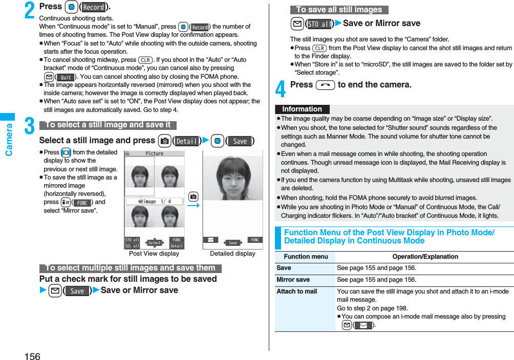 156Camera2Press Oo().Continuous shooting starts.When “Continuous mode” is set to “Manual”, press Oo( ) the number of times of shooting frames. The Post View display for confirmation appears.pWhen “Focus” is set to “Auto” while shooting with the outside camera, shooting starts after the focus operation.pTo cancel shooting midway, press r. If you shoot in the “Auto” or “Auto bracket” mode of “Continuous mode”, you can cancel also by pressing l( ). You can cancel shooting also by closing the FOMA phone.pThe image appears horizontally reversed (mirrored) when you shoot with the inside camera; however the image is correctly displayed when played back.pWhen “Auto save set” is set to “ON”, the Post View display does not appear; the still images are automatically saved. Go to step 4.3Select a still image and press c()Oo()pPress No from the detailed display to show the previous or next still image.pTo save the still image as a mirrored image (horizontally reversed), press i( ) and select “Mirror save”.Put a check mark for still images to be savedl()Save or Mirror saveTo select a still image and save itTo select multiple still images and save themPost View display Detailed displaycl()Save or Mirror saveThe still images you shot are saved to the “Camera” folder.pPress r from the Post View display to cancel the shot still images and return to the Finder display.pWhen “Store in” is set to “microSD”, the still images are saved to the folder set by “Select storage”.4Press h to end the camera.To save all still imagesInformationpThe image quality may be coarse depending on “Image size” or “Display size”.pWhen you shoot, the tone selected for “Shutter sound” sounds regardless of the settings such as Manner Mode. The sound volume for shutter tone cannot be changed.pEven when a mail message comes in while shooting, the shooting operation continues. Though unread message icon is displayed, the Mail Receiving display is not displayed.pIf you end the camera function by using Multitask while shooting, unsaved still images are deleted.pWhen shooting, hold the FOMA phone securely to avoid blurred images.pWhile you are shooting in Photo Mode or “Manual” of Continuous Mode, the Call/Charging indicator flickers. In “Auto”/“Auto bracket” of Continuous Mode, it lights.Function Menu of the Post View Display in Photo Mode/Detailed Display in Continuous ModeFunction menu Operation/ExplanationSave See page 155 and page 156.Mirror save See page 155 and page 156.Attach to mail You can save the still image you shot and attach it to an i-mode mail message.Go to step 2 on page 198.pYou can compose an i-mode mail message also by pressing l().