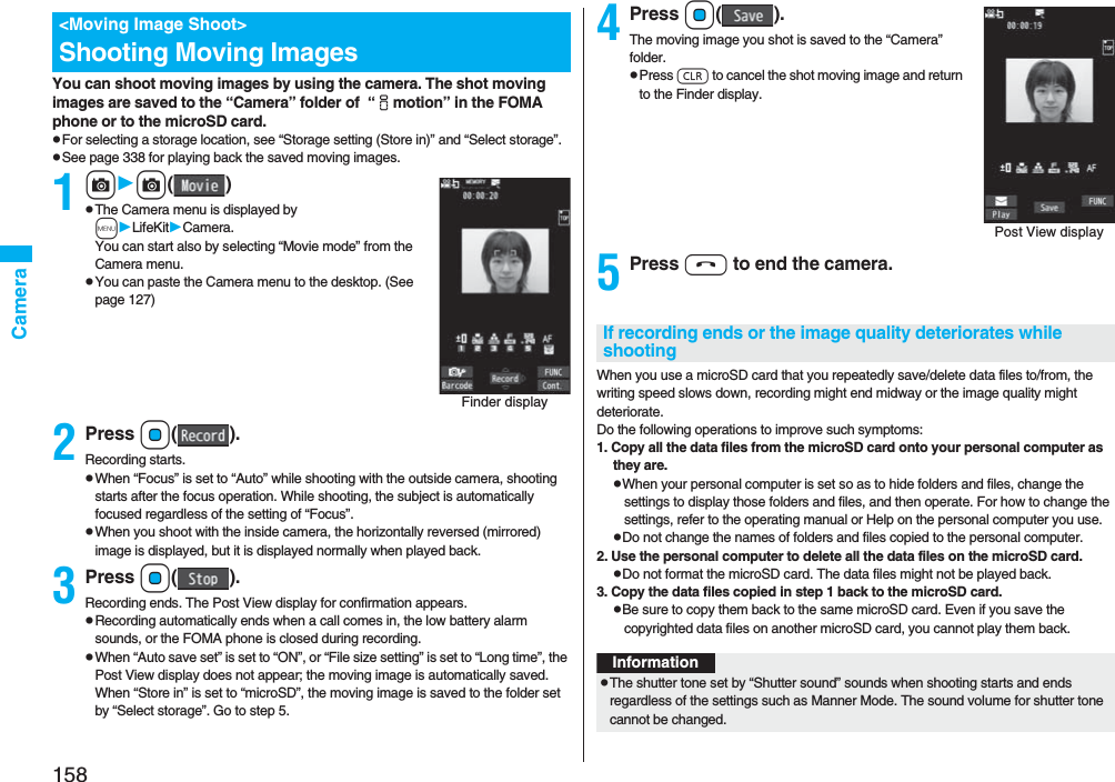 158CameraYou can shoot moving images by using the camera. The shot moving images are saved to the “Camera” folder of “imotion” in the FOMA phone or to the microSD card. pFor selecting a storage location, see “Storage setting (Store in)” and “Select storage”.pSee page 338 for playing back the saved moving images.1cc()pThe Camera menu is displayed by mLifeKitCamera. You can start also by selecting “Movie mode” from the Camera menu.pYou can paste the Camera menu to the desktop. (See page 127)2Press Oo().Recording starts.pWhen “Focus” is set to “Auto” while shooting with the outside camera, shooting starts after the focus operation. While shooting, the subject is automatically focused regardless of the setting of “Focus”.pWhen you shoot with the inside camera, the horizontally reversed (mirrored) image is displayed, but it is displayed normally when played back.3Press Oo().Recording ends. The Post View display for confirmation appears.pRecording automatically ends when a call comes in, the low battery alarm sounds, or the FOMA phone is closed during recording.pWhen “Auto save set” is set to “ON”, or “File size setting” is set to “Long time”, the Post View display does not appear; the moving image is automatically saved. When “Store in” is set to “microSD”, the moving image is saved to the folder set by “Select storage”. Go to step 5.<Moving Image Shoot>Shooting Moving ImagesFinder display4Press Oo().The moving image you shot is saved to the “Camera” folder.pPress r to cancel the shot moving image and return to the Finder display.5Press h to end the camera.When you use a microSD card that you repeatedly save/delete data files to/from, the writing speed slows down, recording might end midway or the image quality might deteriorate.Do the following operations to improve such symptoms: 1. Copy all the data files from the microSD card onto your personal computer as they are. pWhen your personal computer is set so as to hide folders and files, change the settings to display those folders and files, and then operate. For how to change the settings, refer to the operating manual or Help on the personal computer you use.pDo not change the names of folders and files copied to the personal computer. 2. Use the personal computer to delete all the data files on the microSD card. pDo not format the microSD card. The data files might not be played back. 3. Copy the data files copied in step 1 back to the microSD card.pBe sure to copy them back to the same microSD card. Even if you save the copyrighted data files on another microSD card, you cannot play them back.Post View displayIf recording ends or the image quality deteriorates while shootingInformationpThe shutter tone set by “Shutter sound” sounds when shooting starts and ends regardless of the settings such as Manner Mode. The sound volume for shutter tone cannot be changed.
