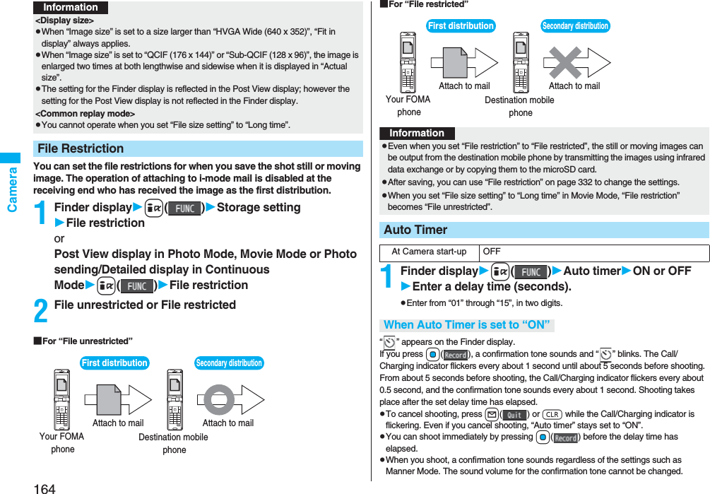164CameraYou can set the file restrictions for when you save the shot still or moving image. The operation of attaching to i-mode mail is disabled at the receiving end who has received the image as the first distribution.1Finder displayi()Storage settingFile restrictionorPost View display in Photo Mode, Movie Mode or Photo sending/Detailed display in Continuous Modei()File restriction2File unrestricted or File restricted■For “File unrestricted”<Display size>pWhen “Image size” is set to a size larger than “HVGA Wide (640 x 352)”, “Fit in display” always applies.pWhen “Image size” is set to “QCIF (176 x 144)” or “Sub-QCIF (128 x 96)”, the image is enlarged two times at both lengthwise and sidewise when it is displayed in “Actual size”.pThe setting for the Finder display is reflected in the Post View display; however the setting for the Post View display is not reflected in the Finder display.<Common replay mode>pYou cannot operate when you set “File size setting” to “Long time”.File RestrictionInformationFirst distribution Your FOMA phone Destination mobile phone Attach to mail Attach to mail Secondary distribution ■For “File restricted”1Finder displayi()Auto timerON or OFFEnter a delay time (seconds).pEnter from “01” through “15”, in two digits.“ ” appears on the Finder display.If you press Oo( ), a confirmation tone sounds and “ ” blinks. The Call/Charging indicator flickers every about 1 second until about 5 seconds before shooting. From about 5 seconds before shooting, the Call/Charging indicator flickers every about 0.5 second, and the confirmation tone sounds every about 1 second. Shooting takes place after the set delay time has elapsed.pTo cancel shooting, press l() or r while the Call/Charging indicator is flickering. Even if you cancel shooting, “Auto timer” stays set to “ON”.pYou can shoot immediately by pressing Oo( ) before the delay time has elapsed.pWhen you shoot, a confirmation tone sounds regardless of the settings such as Manner Mode. The sound volume for the confirmation tone cannot be changed.First distribution Your FOMA phone Destination mobile phone Attach to mail Attach to mail Secondary distribution InformationpEven when you set “File restriction” to “File restricted”, the still or moving images can be output from the destination mobile phone by transmitting the images using infrared data exchange or by copying them to the microSD card.pAfter saving, you can use “File restriction” on page 332 to change the settings.pWhen you set “File size setting” to “Long time” in Movie Mode, “File restriction” becomes “File unrestricted”.Auto TimerAt Camera start-up OFFWhen Auto Timer is set to “ON”
