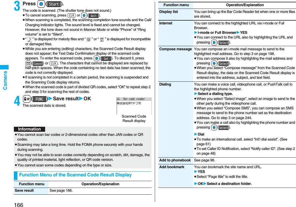 166Camera3Press Oo().The code is scanned. (The shutter tone does not sound.)pTo cancel scanning, press r or Oo().pWhen scanning is completed, the scanning completion tone sounds and the Call/Charging indicator lights. The sound level is fixed and cannot be changed. However, the tone does not sound in Manner Mode or while “Phone” of “Ring volume” is set to “Silent”.p“ ” is displayed for melody files and “ ” or “ ” is displayed for incompatible or damaged files.pWhile you are entering (editing) characters, the Scanned Code Result display does not appear; the Text Data Confirmation display of the scanned code appears. To enter the scanned code, press Oo( ). To discard it, press l() or r. The characters that cannot be displayed are replaced by half-pitch spaces. When the code containing no text data has been scanned, the code is not correctly displayed.pIf scanning is not completed in a certain period, the scanning is suspended and the Scanning Code display returns.pWhen the scanned code is part of divided QR codes, select “OK” to repeat step 2 and step 3 for scanning the rest of codes.4i()Save resultOKThe scanned data is stored.Scanned Code Result displayInformationpYou cannot scan bar codes or 2-dimensional codes other than JAN codes or QR codes.pScanning may take a long time. Hold the FOMA phone securely with your hands during scanning.pYou may not be able to scan codes correctly depending on scratch, dirt, damage, the quality of printed material, light reflection, or QR code version.pYou cannot scan some codes depending on the type or size.Function Menu of the Scanned Code Result DisplayFunction menu Operation/ExplanationSave result See page 166.Display list You can bring up the Bar Code Reader list when one or more files are stored.Internet You can connect to the highlighted URL via i-mode or Full Browser.i-mode or Full BrowserYESpYou can connect to the URL also by highlighting the URL and pressing Oo().Compose message You can compose an i-mode mail message to send to the highlighted mail address. Go to step 3 on page 198.pYou can compose it also by highlighting the mail address and pressing Oo().pWhen you select “Compose message” from the Scanned Code Result display, the data on the Scanned Code Result display is entered into the address, subject, and text field.Dialing You can make a voice call, videophone call, or PushTalk call to the highlighted phone number.Select a dialing type.pWhen you select “Select image”, select an image to send to the other party during the videophone call.pWhen you select “Compose SMS”, you can compose an SMS message to send to the phone number set as the destination address. Go to step 3 on page 244.pYou can make a call also by highlighting the phone number and pressing Oo().DialpTo make an international call, select “Int’l dial assist”. (See page 61)pTo set Caller ID Notification, select “Notify caller ID”. (See step 2 on page 48)Add to phonebook See page 96.Add bookmark You can bookmark the site name and URL.YESpSelect “Page title” to edit the title.OKSelect a destination folder.Function menu Operation/Explanation