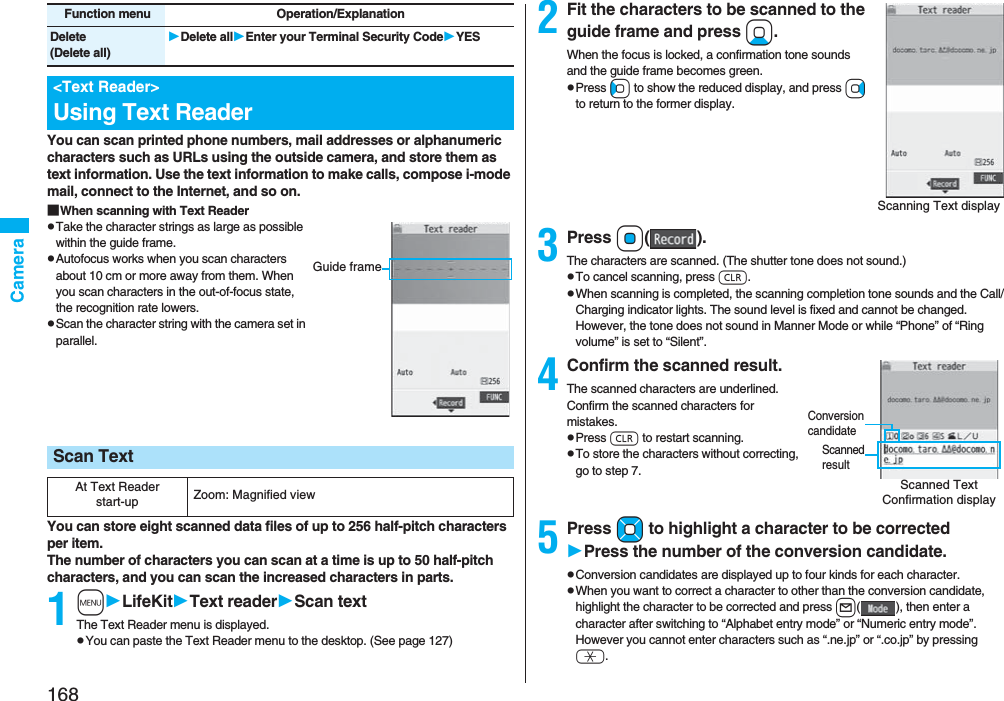 168CameraYou can scan printed phone numbers, mail addresses or alphanumeric characters such as URLs using the outside camera, and store them as text information. Use the text information to make calls, compose i-mode mail, connect to the Internet, and so on.■When scanning with Text ReaderpTake the character strings as large as possible within the guide frame.pAutofocus works when you scan characters about 10 cm or more away from them. When you scan characters in the out-of-focus state, the recognition rate lowers.pScan the character string with the camera set in parallel.You can store eight scanned data files of up to 256 half-pitch characters per item.The number of characters you can scan at a time is up to 50 half-pitch characters, and you can scan the increased characters in parts.1mLifeKitText readerScan textThe Text Reader menu is displayed.pYou can paste the Text Reader menu to the desktop. (See page 127)Delete(Delete all)Delete allEnter your Terminal Security CodeYES<Text Reader>Using Text ReaderFunction menu Operation/ExplanationScan TextAt Text Reader start-up Zoom: Magnified viewGuide frame2Fit the characters to be scanned to the guide frame and press Xo.When the focus is locked, a confirmation tone sounds and the guide frame becomes green.pPress Co to show the reduced display, and press Vo to return to the former display.3Press Oo().The characters are scanned. (The shutter tone does not sound.)pTo cancel scanning, press r.pWhen scanning is completed, the scanning completion tone sounds and the Call/Charging indicator lights. The sound level is fixed and cannot be changed. However, the tone does not sound in Manner Mode or while “Phone” of “Ring volume” is set to “Silent”.4Confirm the scanned result.The scanned characters are underlined. Confirm the scanned characters for mistakes.pPress r to restart scanning.pTo store the characters without correcting, go to step 7.5Press Mo to highlight a character to be correctedPress the number of the conversion candidate.pConversion candidates are displayed up to four kinds for each character.pWhen you want to correct a character to other than the conversion candidate, highlight the character to be corrected and press l( ), then enter a character after switching to “Alphabet entry mode” or “Numeric entry mode”. However you cannot enter characters such as “.ne.jp” or “.co.jp” by pressing a.Scanning Text displayScanned Text Confirmation displayScanned resultConversion candidate