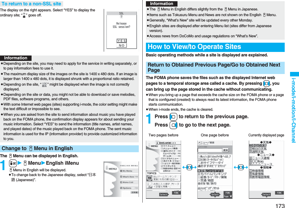 173i-mode/i-motion/i-ChannelThe display on the right appears. Select “YES” to display the ordinary site; “ ” goes off.The iMenu can be displayed in English.1iiMenuEnglish iMenuiMenu in English will be displayed.pTo change back to the Japanese display, select “日本語 (Japanese)”.To return to a non-SSL siteInformationpDepending on the site, you may need to apply for the service in writing separately, or to pay information fees to use it.pThe maximum display size of the images on the site is 1400 x 480 dots. If an image is larger than 1400 x 480 dots, it is displayed shrunk with a proportional ratio retained.pDepending on the site, “ ” might be displayed when the image is not correctly displayed.pDepending on the site or data, you might not be able to download or save melodies, PDF files, software programs, and others.pWith some Internet web pages (sites) supporting i-mode, the color setting might make the text difficult or impossible to see.pWhen you are asked from the site to send information about music you have played back on the FOMA phone, the confirmation display appears for about sending your music information. Select “YES” to send the information (title names, artist names, and played dates) of the music played back on the FOMA phone. The sent music information is used for the IP (information provider) to provide customized information to you.Change to iMenu in EnglishBasic operating methods while a site is displayed are explained.The FOMA phone saves the files such as the displayed Internet web pages to a temporal storage area called a cache. By pressing No, you can bring up the page stored in the cache without communicating.pWhen you bring up a page that exceeds the cache size on the FOMA phone or a page that is configured (created) to always read its latest information, the FOMA phone starts communication.pWhen i-mode ends, the cache is cleared.1Press Co to return to the previous page.Press Vo to go to the next page.InformationpThe iMenu in English differs slightly from the iMenu in Japanese.pItems such as Tokusuru Menu and News are not shown on the English iMenu.pGenerally, “What’s New” site will be updated every other Monday.pEnglish sites are displayed after entering Menu list (sites differ from Japanese version).pAccess news from DoCoMo and usage regulations on “What’s New”.How to View/to Operate SitesReturn to Obtained Previous Page/Go to Obtained Next PageTwo pages beforeCurrently displayed pageOne page before+No+No