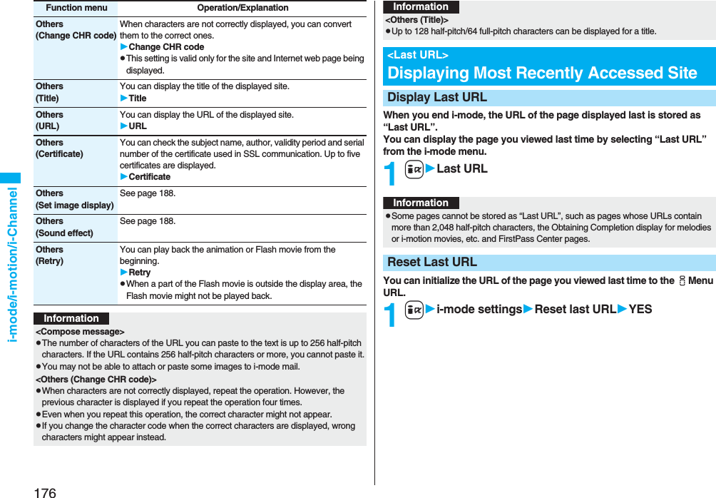 176i-mode/i-motion/i-ChannelOthers(Change CHR code)When characters are not correctly displayed, you can convert them to the correct ones.Change CHR codepThis setting is valid only for the site and Internet web page being displayed.Others(Title)You can display the title of the displayed site.TitleOthers(URL)You can display the URL of the displayed site.URLOthers(Certificate)You can check the subject name, author, validity period and serial number of the certificate used in SSL communication. Up to five certificates are displayed.CertificateOthers(Set image display)See page 188.Others(Sound effect)See page 188.Others(Retry)You can play back the animation or Flash movie from the beginning.RetrypWhen a part of the Flash movie is outside the display area, the Flash movie might not be played back.Function menu Operation/ExplanationInformation<Compose message>pThe number of characters of the URL you can paste to the text is up to 256 half-pitch characters. If the URL contains 256 half-pitch characters or more, you cannot paste it.pYou may not be able to attach or paste some images to i-mode mail.<Others (Change CHR code)>pWhen characters are not correctly displayed, repeat the operation. However, the previous character is displayed if you repeat the operation four times.pEven when you repeat this operation, the correct character might not appear.pIf you change the character code when the correct characters are displayed, wrong characters might appear instead.When you end i-mode, the URL of the page displayed last is stored as “Last URL”. You can display the page you viewed last time by selecting “Last URL” from the i-mode menu.1iLast URLYou can initialize the URL of the page you viewed last time to the iMenu URL.1ii-mode settingsReset last URLYES<Others (Title)>pUp to 128 half-pitch/64 full-pitch characters can be displayed for a title.<Last URL>Displaying Most Recently Accessed SiteDisplay Last URLInformationInformationpSome pages cannot be stored as “Last URL”, such as pages whose URLs contain more than 2,048 half-pitch characters, the Obtaining Completion display for melodies or i-motion movies, etc. and FirstPass Center pages.Reset Last URL
