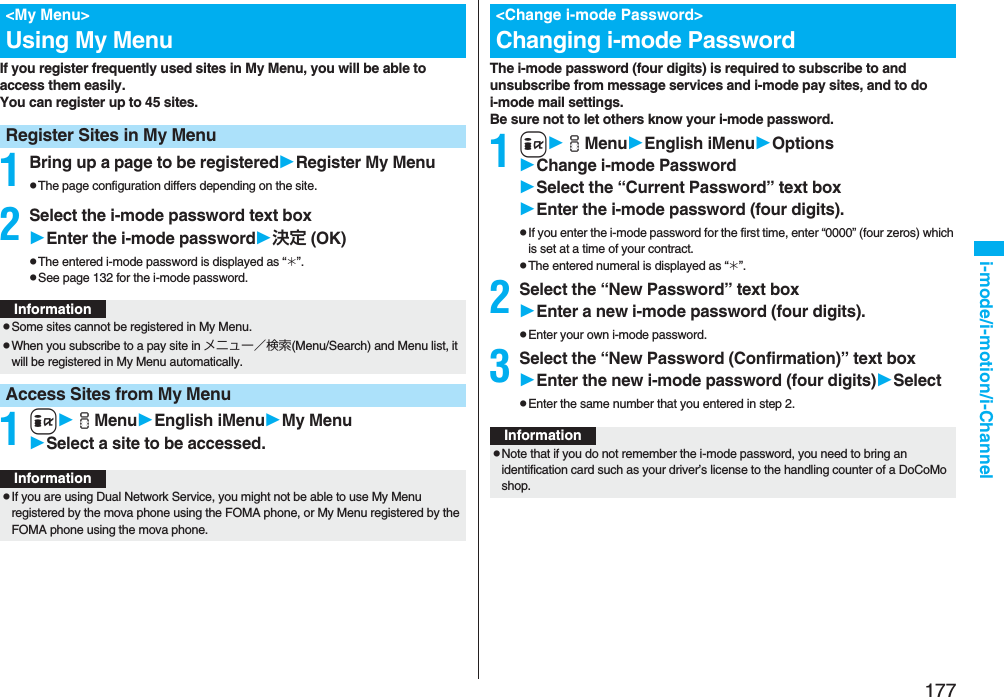 177i-mode/i-motion/i-ChannelIf you register frequently used sites in My Menu, you will be able to access them easily.You can register up to 45 sites.1Bring up a page to be registeredRegister My MenupThe page configuration differs depending on the site.2Select the i-mode password text boxEnter the i-mode password決定 (OK)pThe entered i-mode password is displayed as “_”.pSee page 132 for the i-mode password.1iiMenuEnglish iMenuMy MenuSelect a site to be accessed.<My Menu>Using My MenuRegister Sites in My MenuInformationpSome sites cannot be registered in My Menu.pWhen you subscribe to a pay site in メニュー/検索(Menu/Search) and Menu list, it will be registered in My Menu automatically.Access Sites from My MenuInformationpIf you are using Dual Network Service, you might not be able to use My Menu registered by the mova phone using the FOMA phone, or My Menu registered by the FOMA phone using the mova phone.The i-mode password (four digits) is required to subscribe to and unsubscribe from message services and i-mode pay sites, and to do i-mode mail settings. Be sure not to let others know your i-mode password.1iiMenuEnglish iMenuOptionsChange i-mode PasswordSelect the “Current Password” text boxEnter the i-mode password (four digits).pIf you enter the i-mode password for the first time, enter “0000” (four zeros) which is set at a time of your contract.pThe entered numeral is displayed as “_”.2Select the “New Password” text boxEnter a new i-mode password (four digits).pEnter your own i-mode password.3Select the “New Password (Confirmation)” text boxEnter the new i-mode password (four digits)SelectpEnter the same number that you entered in step 2.<Change i-mode Password>Changing i-mode PasswordInformationpNote that if you do not remember the i-mode password, you need to bring an identification card such as your driver’s license to the handling counter of a DoCoMo shop.