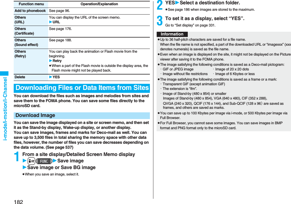 182i-mode/i-motion/i-ChannelYou can download the files such as images and melodies from sites and save them to the FOMA phone. You can save some files directly to the microSD card.You can save the image displayed on a site or screen memo, and then set it as the Stand-by display, Wake-up display, or another display. You can save images, frames and marks for Deco-mail as well. You can save up to 3,500 files in total sharing the memory space with other data files, however, the number of files you can save decreases depending on the data volume. (See page 537)1From a site display/Detailed Screen Memo displayi()Save imageSave image or Save BG imagepWhen you save an image, select it.Add to phonebook See page 96.Others(URL)You can display the URL of the screen memo.URLOthers(Certificate)See page 176.Others(Sound effect)See page 188.Others(Retry)You can play back the animation or Flash movie from the beginning.RetrypWhen a part of the Flash movie is outside the display area, the Flash movie might not be played back.Delete YESDownloading Files or Data Items from SitesDownload ImageFunction menu Operation/Explanation 2YESSelect a destination folder.pSee page 186 when images are stored to the maximum.3To set it as a display, select “YES”.Go to “Set display” on page 331.InformationpUp to 36 half-pitch characters are saved for a file name.When the file name is not specified, a part of the downloaded URL or “imagexxx” (xxx denotes numerals) is saved as the file name.pEven when an image is displayed on the site, it might not be displayed on the Picture viewer after saving it to the FOMA phone.pThe image satisfying the following conditions is saved as a Deco-mail pictogram:・GIF or JPEG image ・Image of 20 x 20 dots・Image without file restrictions ・Image of 6 Kbytes or lesspThe image satisfying the following conditions is saved as a frame or a mark:・Transparent GIF (except animation GIF)・The extension is “ifm”.・Image of Stand-by (480 x 854) or smallerImages of Stand-by (480 x 854), VGA (640 x 480), CIF (352 x 288), QVGA (240 x 320), QCIF (176 x 144), and Sub-QCIF (128 x 96) are saved as frames, and others are saved as marks.pYou can save up to 100 Kbytes per image via i-mode, or 500 Kbytes per image via Full Browser.pFor Full Browser, you cannot save some images. You can save images in BMP format and PNG format only to the microSD card.
