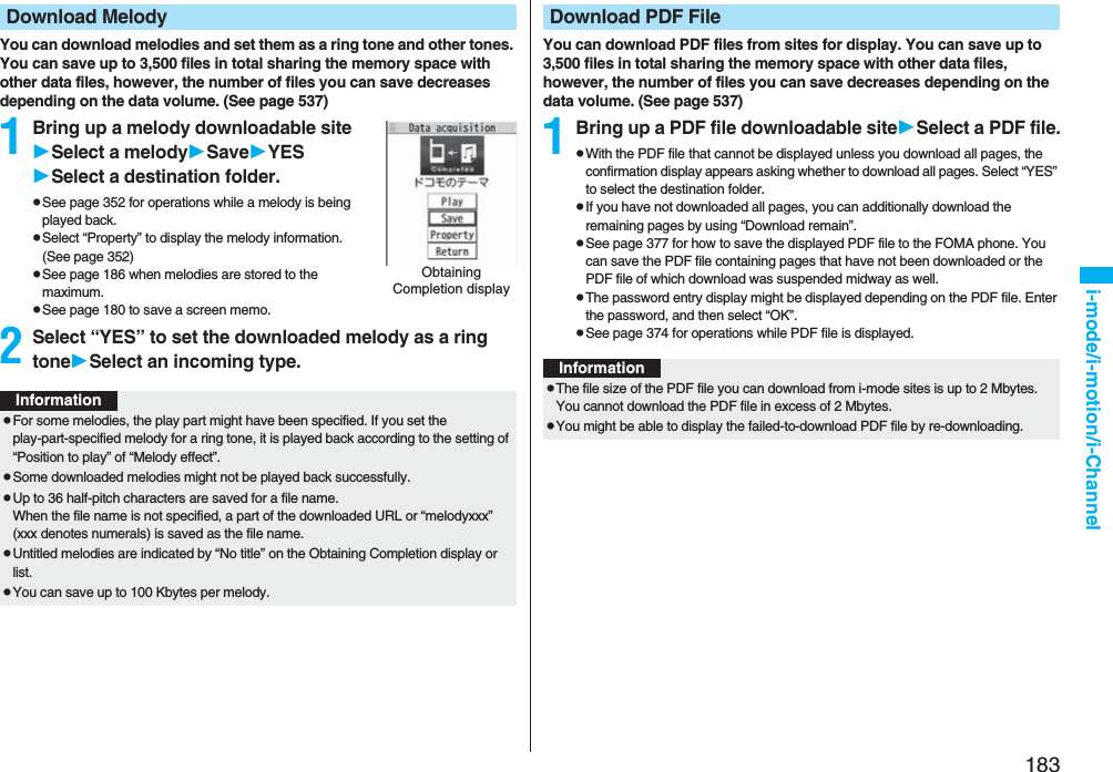 183i-mode/i-motion/i-ChannelYou can download melodies and set them as a ring tone and other tones. You can save up to 3,500 files in total sharing the memory space with other data files, however, the number of files you can save decreases depending on the data volume. (See page 537)1Bring up a melody downloadable siteSelect a melodySaveYESSelect a destination folder.pSee page 352 for operations while a melody is being played back.pSelect “Property” to display the melody information. (See page 352)pSee page 186 when melodies are stored to the maximum.pSee page 180 to save a screen memo.2Select “YES” to set the downloaded melody as a ring toneSelect an incoming type.Download MelodyObtaining Completion displayInformationpFor some melodies, the play part might have been specified. If you set the play-part-specified melody for a ring tone, it is played back according to the setting of “Position to play” of “Melody effect”.pSome downloaded melodies might not be played back successfully.pUp to 36 half-pitch characters are saved for a file name.When the file name is not specified, a part of the downloaded URL or “melodyxxx” (xxx denotes numerals) is saved as the file name.pUntitled melodies are indicated by “No title” on the Obtaining Completion display or list.pYou can save up to 100 Kbytes per melody.You can download PDF files from sites for display. You can save up to 3,500 files in total sharing the memory space with other data files, however, the number of files you can save decreases depending on the data volume. (See page 537)1Bring up a PDF file downloadable siteSelect a PDF file.pWith the PDF file that cannot be displayed unless you download all pages, the confirmation display appears asking whether to download all pages. Select “YES” to select the destination folder.pIf you have not downloaded all pages, you can additionally download the remaining pages by using “Download remain”.pSee page 377 for how to save the displayed PDF file to the FOMA phone. You can save the PDF file containing pages that have not been downloaded or the PDF file of which download was suspended midway as well.pThe password entry display might be displayed depending on the PDF file. Enter the password, and then select “OK”.pSee page 374 for operations while PDF file is displayed.Download PDF FileInformationpThe file size of the PDF file you can download from i-mode sites is up to 2 Mbytes. You cannot download the PDF file in excess of 2 Mbytes.pYou might be able to display the failed-to-download PDF file by re-downloading.