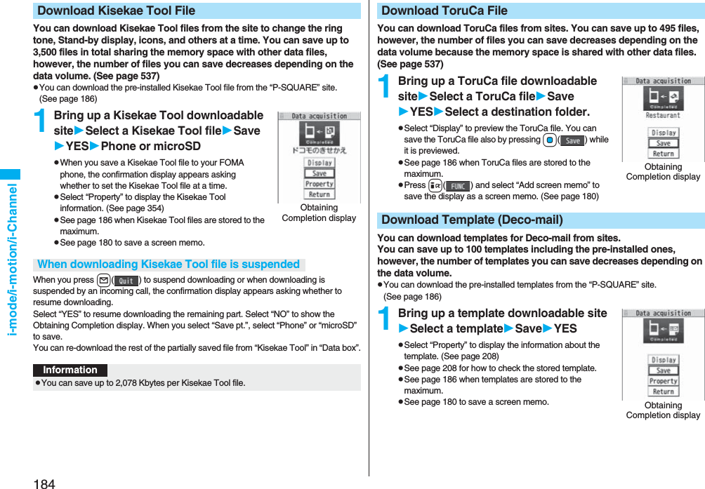 184i-mode/i-motion/i-ChannelYou can download Kisekae Tool files from the site to change the ring tone, Stand-by display, icons, and others at a time. You can save up to 3,500 files in total sharing the memory space with other data files, however, the number of files you can save decreases depending on the data volume. (See page 537)pYou can download the pre-installed Kisekae Tool file from the “P-SQUARE” site. (See page 186)1Bring up a Kisekae Tool downloadable siteSelect a Kisekae Tool fileSaveYESPhone or microSDpWhen you save a Kisekae Tool file to your FOMA phone, the confirmation display appears asking whether to set the Kisekae Tool file at a time.pSelect “Property” to display the Kisekae Tool information. (See page 354)pSee page 186 when Kisekae Tool files are stored to the maximum.pSee page 180 to save a screen memo.When you press l( ) to suspend downloading or when downloading is suspended by an incoming call, the confirmation display appears asking whether to resume downloading. Select “YES” to resume downloading the remaining part. Select “NO” to show the Obtaining Completion display. When you select “Save pt.”, select “Phone” or “microSD” to save.You can re-download the rest of the partially saved file from “Kisekae Tool” in “Data box”.Download Kisekae Tool FileObtaining Completion displayWhen downloading Kisekae Tool file is suspendedInformationpYou can save up to 2,078 Kbytes per Kisekae Tool file.You can download ToruCa files from sites. You can save up to 495 files, however, the number of files you can save decreases depending on the data volume because the memory space is shared with other data files. (See page 537)1Bring up a ToruCa file downloadable siteSelect a ToruCa fileSaveYESSelect a destination folder.pSelect “Display” to preview the ToruCa file. You can save the ToruCa file also by pressing Oo( ) while it is previewed.pSee page 186 when ToruCa files are stored to the maximum.pPress i( ) and select “Add screen memo” to save the display as a screen memo. (See page 180)You can download templates for Deco-mail from sites.You can save up to 100 templates including the pre-installed ones, however, the number of templates you can save decreases depending on the data volume.pYou can download the pre-installed templates from the “P-SQUARE” site. (See page 186)1Bring up a template downloadable siteSelect a templateSaveYESpSelect “Property” to display the information about the template. (See page 208)pSee page 208 for how to check the stored template.pSee page 186 when templates are stored to the maximum.pSee page 180 to save a screen memo.Download ToruCa FileObtaining Completion displayDownload Template (Deco-mail)Obtaining Completion display