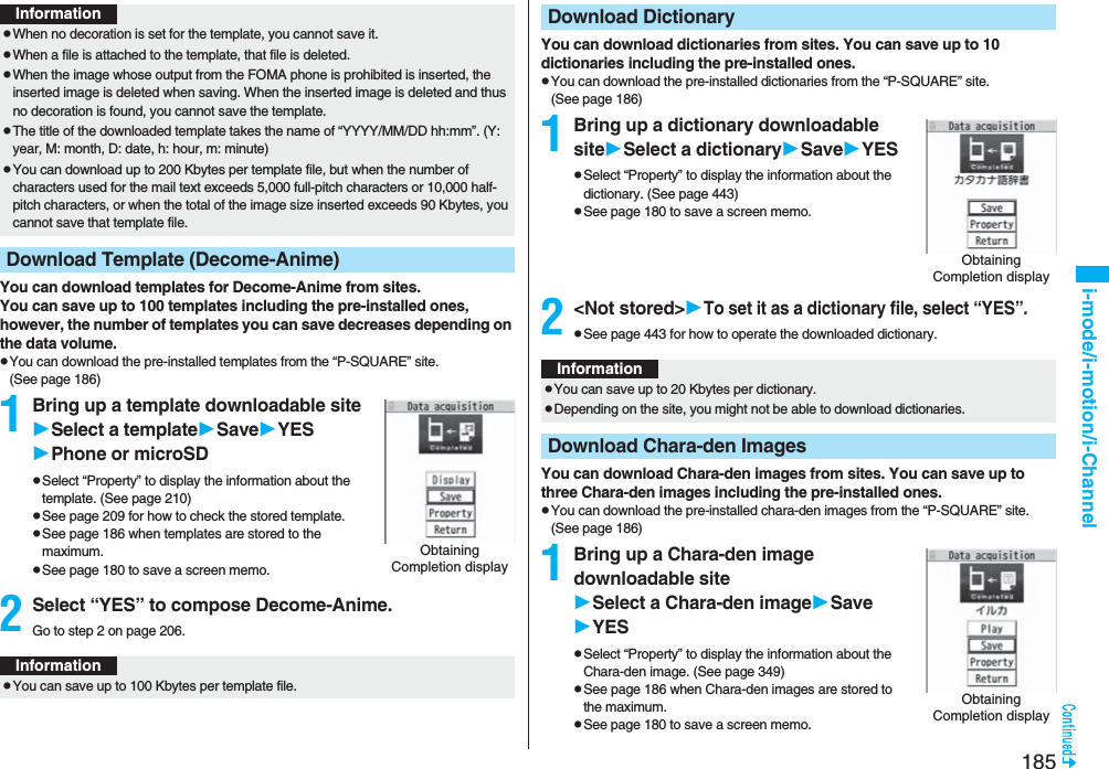 185i-mode/i-motion/i-ChannelYou can download templates for Decome-Anime from sites.You can save up to 100 templates including the pre-installed ones, however, the number of templates you can save decreases depending on the data volume.pYou can download the pre-installed templates from the “P-SQUARE” site. (See page 186)1Bring up a template downloadable siteSelect a templateSaveYESPhone or microSDpSelect “Property” to display the information about the template. (See page 210)pSee page 209 for how to check the stored template.pSee page 186 when templates are stored to the maximum.pSee page 180 to save a screen memo.2Select “YES” to compose Decome-Anime.Go to step 2 on page 206.InformationpWhen no decoration is set for the template, you cannot save it.pWhen a file is attached to the template, that file is deleted.pWhen the image whose output from the FOMA phone is prohibited is inserted, the inserted image is deleted when saving. When the inserted image is deleted and thus no decoration is found, you cannot save the template.pThe title of the downloaded template takes the name of “YYYY/MM/DD hh:mm”. (Y: year, M: month, D: date, h: hour, m: minute)pYou can download up to 200 Kbytes per template file, but when the number of characters used for the mail text exceeds 5,000 full-pitch characters or 10,000 half-pitch characters, or when the total of the image size inserted exceeds 90 Kbytes, you cannot save that template file.Download Template (Decome-Anime)Obtaining Completion displayInformationpYou can save up to 100 Kbytes per template file.You can download dictionaries from sites. You can save up to 10 dictionaries including the pre-installed ones.pYou can download the pre-installed dictionaries from the “P-SQUARE” site. (See page 186)1Bring up a dictionary downloadable siteSelect a dictionarySaveYESpSelect “Property” to display the information about the dictionary. (See page 443)pSee page 180 to save a screen memo.2<Not stored>To set it as a dictionary file, select “YES”.pSee page 443 for how to operate the downloaded dictionary.You can download Chara-den images from sites. You can save up to three Chara-den images including the pre-installed ones.pYou can download the pre-installed chara-den images from the “P-SQUARE” site. (See page 186)1Bring up a Chara-den image downloadable siteSelect a Chara-den imageSaveYESpSelect “Property” to display the information about the Chara-den image. (See page 349)pSee page 186 when Chara-den images are stored to the maximum.pSee page 180 to save a screen memo.Download DictionaryObtaining Completion displayInformationpYou can save up to 20 Kbytes per dictionary.pDepending on the site, you might not be able to download dictionaries.Download Chara-den ImagesObtaining Completion display