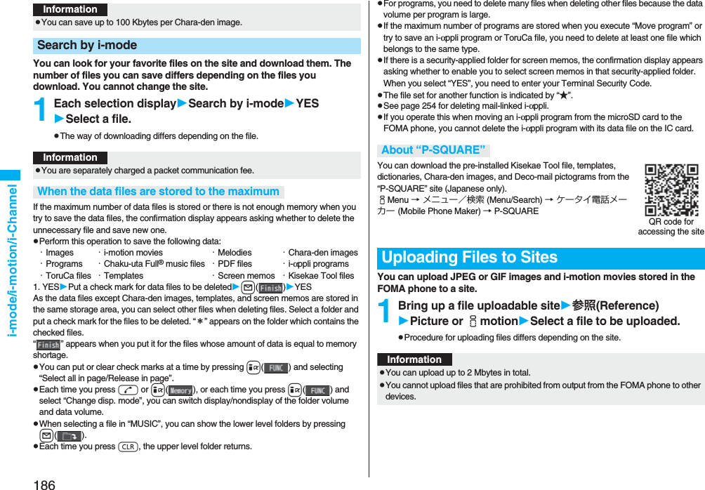 186i-mode/i-motion/i-ChannelYou can look for your favorite files on the site and download them. The number of files you can save differs depending on the files you download. You cannot change the site.1Each selection displaySearch by i-modeYESSelect a file.pThe way of downloading differs depending on the file.If the maximum number of data files is stored or there is not enough memory when you try to save the data files, the confirmation display appears asking whether to delete the unnecessary file and save new one.pPerform this operation to save the following data:・Images ・i-motion movies ・Melodies ・Chara-den images・Programs ・Chaku-uta Full® music files ・PDF files ・i-αppli programs・ToruCa files ・Templates ・Screen memos ・Kisekae Tool files1. YESPut a check mark for data files to be deletedl()YESAs the data files except Chara-den images, templates, and screen memos are stored in the same storage area, you can select other files when deleting files. Select a folder and put a check mark for the files to be deleted. “*” appears on the folder which contains the checked files. “ ” appears when you put it for the files whose amount of data is equal to memory shortage.pYou can put or clear check marks at a time by pressing i( ) and selecting “Select all in page/Release in page”.pEach time you press d or i( ), or each time you press i( ) and select “Change disp. mode”, you can switch display/nondisplay of the folder volume and data volume.pWhen selecting a file in “MUSIC”, you can show the lower level folders by pressing l().pEach time you press r, the upper level folder returns.InformationpYou can save up to 100 Kbytes per Chara-den image.Search by i-modeInformationpYou are separately charged a packet communication fee.When the data files are stored to the maximumpFor programs, you need to delete many files when deleting other files because the data volume per program is large.pIf the maximum number of programs are stored when you execute “Move program” or try to save an i-αppli program or ToruCa file, you need to delete at least one file which belongs to the same type.pIf there is a security-applied folder for screen memos, the confirmation display appears asking whether to enable you to select screen memos in that security-applied folder. When you select “YES”, you need to enter your Terminal Security Code.pThe file set for another function is indicated by “★”.pSee page 254 for deleting mail-linked i-αppli.pIf you operate this when moving an i-αppli program from the microSD card to the FOMA phone, you cannot delete the i-αppli program with its data file on the IC card.You can download the pre-installed Kisekae Tool file, templates, dictionaries, Chara-den images, and Deco-mail pictograms from the “P-SQUARE” site (Japanese only). iMenu → メニュー/検索 (Menu/Search) → ケータイ電話メーカー (Mobile Phone Maker) → P-SQUAREYou can upload JPEG or GIF images and i-motion movies stored in the FOMA phone to a site.1Bring up a file uploadable site参照(Reference)Picture or imotionSelect a file to be uploaded.pProcedure for uploading files differs depending on the site.About “P-SQUARE”Uploading Files to SitesQR code for accessing the siteInformationpYou can upload up to 2 Mbytes in total.pYou cannot upload files that are prohibited from output from the FOMA phone to other devices.