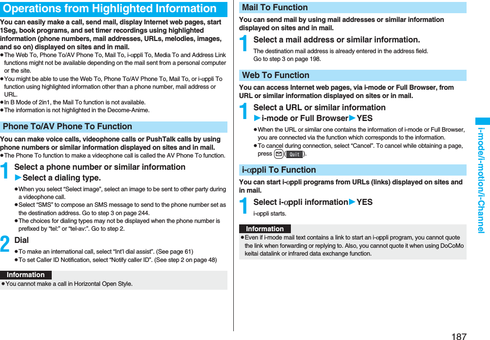 187i-mode/i-motion/i-ChannelYou can easily make a call, send mail, display Internet web pages, start 1Seg, book programs, and set timer recordings using highlighted information (phone numbers, mail addresses, URLs, melodies, images, and so on) displayed on sites and in mail.pThe Web To, Phone To/AV Phone To, Mail To, i-αppli To, Media To and Address Link functions might not be available depending on the mail sent from a personal computer or the site.pYou might be able to use the Web To, Phone To/AV Phone To, Mail To, or i-αppli To function using highlighted information other than a phone number, mail address or URL.pIn B Mode of 2in1, the Mail To function is not available.pThe information is not highlighted in the Decome-Anime.You can make voice calls, videophone calls or PushTalk calls by using phone numbers or similar information displayed on sites and in mail.pThe Phone To function to make a videophone call is called the AV Phone To function.1Select a phone number or similar informationSelect a dialing type.pWhen you select “Select image”, select an image to be sent to other party during a videophone call.pSelect “SMS” to compose an SMS message to send to the phone number set as the destination address. Go to step 3 on page 244.pThe choices for dialing types may not be displayed when the phone number is prefixed by “tel:” or “tel-av:”. Go to step 2.2DialpTo make an international call, select “Int’l dial assist”. (See page 61)pTo set Caller ID Notification, select “Notify caller ID”. (See step 2 on page 48)Operations from Highlighted InformationPhone To/AV Phone To FunctionInformationpYou cannot make a call in Horizontal Open Style.You can send mail by using mail addresses or similar information displayed on sites and in mail.1Select a mail address or similar information.The destination mail address is already entered in the address field.Go to step 3 on page 198.You can access Internet web pages, via i-mode or Full Browser, from URL or similar information displayed on sites or in mail.1Select a URL or similar informationi-mode or Full BrowserYESpWhen the URL or similar one contains the information of i-mode or Full Browser, you are connected via the function which corresponds to the information.pTo cancel during connection, select “Cancel”. To cancel while obtaining a page, press l().You can start i-αppli programs from URLs (links) displayed on sites and in mail.1Select i-αppli informationYESi-αppli starts.Mail To FunctionWeb To Functioni-αppli To FunctionInformationpEven if i-mode mail text contains a link to start an i-αppli program, you cannot quote the link when forwarding or replying to. Also, you cannot quote it when using DoCoMo keitai datalink or infrared data exchange function.