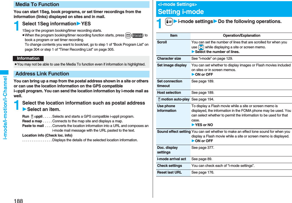 188i-mode/i-motion/i-ChannelYou can start 1Seg, book programs, or set timer recordings from the information (links) displayed on sites and in mail.1Select 1Seg informationYES1Seg or the program booking/timer recording starts.pWhen the program booking/timer recording function starts, press l() to book a program or set timer recording.To change contents you want to book/set, go to step 1 of “Book Program List” on page 304 or step 1 of “Timer Recording List” on page 305.You can bring up a map from the postal address shown in a site or others or can use the location information on the GPS compatible i-αppli program. You can send the location information by i-mode mail as well.1Select the location information such as postal addressSelect an item.Run iαppli . . . . . Selects and starts a GPS compatible i-αppli program.Read a map . . . . . Connects to the map site and displays a map.Paste to mail . . . . Converts the location information into a URL and composes an i-mode mail message with the URL pasted to the text.Location info (Check loc. info). . . . . . . . . . . . . . . . Displays the details of the selected location information.Media To FunctionInformationpYou may not be able to use the Media To function even if information is highlighted.Address Link Function1ii-mode settingsDo the following operations.<i-mode Settings>Setting i-modeItem Operation/ExplanationScroll You can set the number of lines that are scrolled for when you use Bo while displaying a site or screen memo.Select the number of lines.Character size See “i-mode” on page 129.Set image display You can set whether to display images or Flash movies included on sites or in screen memos.ON or OFFSet connection timeoutSee page 189.Host selection See page 189.imotion auto-play See page 194.Use phone informationTo display a Flash movie while a site or screen memo is displayed, the information in the FOMA phone may be used. You can select whether to permit the information to be used for that case.YES or NOSound effect setting You can set whether to make an effect tone sound for when you display a Flash movie while a site or screen memo is displayed.ON or OFFDoc. display settingsSee page 377.i-mode arrival act See page 89.Check settings You can check each of “i-mode settings”.Reset last URL See page 176.