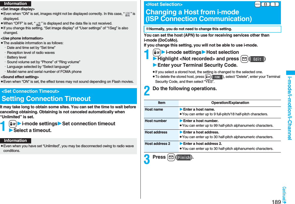 189i-mode/i-motion/i-ChannelIt may take long to obtain some sites. You can set the time to wait before canceling obtaining. Obtaining is not canceled automatically when “Unlimited” is set.1ii-mode settingsSet connection timeoutSelect a timeout.Information<Set image display>pEven when “ON” is set, images might not be displayed correctly. In this case, “ ” is displayed.pWhen “OFF” is set, “ ” is displayed and the data file is not received.pIf you change this setting, “Set image display” of “User settings” of “1Seg” is also changed.<Use phone information>pThe available information is as follows:・Date and time set by “Set time”・Reception level of radio waves・Battery level・Sound volume set by “Phone” of “Ring volume”・Language selected by “Select language” ・Model name and serial number of FOMA phone<Sound effect setting>pEven when “ON” is set, the effect tones may not sound depending on Flash movies.<Set Connection Timeout>Setting Connection TimeoutInformationpEven when you have set “Unlimited”, you may be disconnected owing to radio wave conditions.You can set the host (APN) to use for receiving services other than i-mode (DoCoMo).If you change this setting, you will not be able to use i-mode.1ii-mode settingsHost selectionHighlight <Not recorded>and press l()Enter your Terminal Security Code.pIf you select a stored host, the setting is changed to the selected one.pTo delete the stored host, press i( ), select “Delete”, enter your Terminal Security Code, and then select “YES”.2Do the following operations.3Press l().+m-8-1<Host Selection>Changing a Host from i-mode(ISP Connection Communication)※Normally, you do not need to change this setting.Item Operation/ExplanationHost name Enter a host name.pYou can enter up to 9 full-pitch/18 half-pitch characters.Host number Enter a host number.pYou can enter up to 99 half-pitch alphanumeric characters.Host address Enter a host address.pYou can enter up to 30 half-pitch alphanumeric characters.Host address 2 Enter a host address 2.pYou can enter up to 30 half-pitch alphanumeric characters.